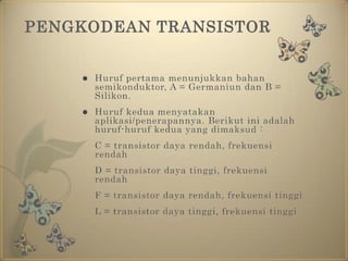 PENGKODEAN TRANSISTORHuruf pertama menunjukkan bahan semikonduktor, A = Germaniun dan B = Silikon. Huruf kedua menyatakan aplikasi/penerapannya. Berikut ini adalah huruf-huruf kedua yang dimaksud :	C = transistor daya rendah, frekuensi rendah	D = transistor daya tinggi, frekuensi rendah	F = transistor daya rendah, frekuensi tinggi	L = transistor daya tinggi, frekuensi tinggi