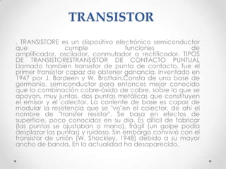 TRANSISTOR
. TRANSISTORE es un dispositivo electrónico semiconductor
que               cumple              funciones          de
amplificador, oscilador, conmutador o rectificador. TIPOS
DE TRANSISTORESTRANSISTOR DE CONTACTO PUNTUAL
Llamado también transistor de punta de contacto, fue el
primer transistor capaz de obtener ganancia, inventado en
1947 por J. Bardeen y W. Brattain.Consta de una base de
germanio, semiconductor para entonces mejor conocido
que la combinación cobre-óxido de cobre, sobre la que se
apoyan, muy juntas, dos puntas metálicas que constituyen
el emisor y el colector. La corriente de base es capaz de
modular la resistencia que se "ve"en el colector, de ahí el
nombre de "transfer resistor". Se basa en efectos de
superficie, poco conocidos en su día. Es difícil de fabricar
(las puntas se ajustaban a mano), frágil (un golpe podía
desplazar las puntas) y ruidoso. Sin embargo convivió con el
transistor de unión (W. Shockley, 1948) debido a su mayor
ancho de banda. En la actualidad ha desaparecido.
 