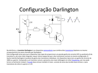 Configuração Darlington
Na eletrônica, o transistor Darlington é um dispositivo semicondutor que combina dois transístores bipolares no mesmo
encapsulamento (as vezes chamado par Darlington).
Esta configuração serve para que o dispositivo seja capaz de proporcionar um grande ganho de corrente (hFE ou parâmetro β do
transistor) e, por estar todo integrado, requer menos espaço do que o dos transistores normais na mesma configuração. O
Ganho total do Darlington é produto do ganho dos transistores individuais. Um dispositivo típico tem um ganho de corrente de
1000 ou superior. Comparado a um transistor comum, apresenta uma maior defasagem em altas frequências, por isso pode
tornar-se facilmente instável. A tensão base-emissor também é maior. consiste da soma das tensões base-emissor, e para
transistores de silício é superior a 1.2V.
 