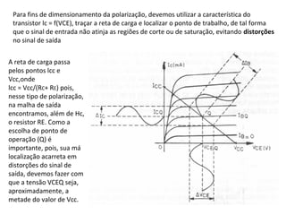 Para fins de dimensionamento da polarização, devemos utilizar a característica do
transistor lc = f(VCE), traçar a reta de carga e localizar o ponto de trabalho, de tal forma
que o sinal de entrada não atinja as regiões de corte ou de saturação, evitando distorções
no sinal de saída
A reta de carga passa
pelos pontos lcc e
Vcc,onde
lcc = Vcc/(RC+ RE) pois,
nesse tipo de polarização,
na malha de saída
encontramos, além de Hc,
o resistor RE. Como a
escolha de ponto de
operação (Q) é
importante, pois, sua má
localização acarreta em
distorções do sinal de
saída, devemos fazer com
que a tensão VCEQ seja,
aproximadamente, a
metade do valor de Vcc.
 