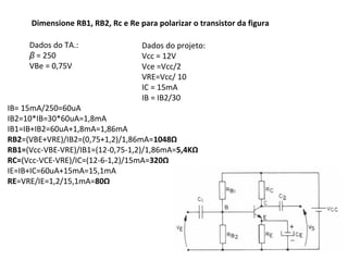 Dados do TA.:
β = 250
VBe = 0,75V
Dimensione RB1, RB2, Rc e Re para polarizar o transistor da figura
Dados do projeto:
Vcc = 12V
Vce =Vcc/2
VRE=Vcc/ 10
IC = 15mA
IB = IB2/30
IB= 15mA/250=60uA
IB2=10*IB=30*60uA=1,8mA
IB1=IB+IB2=60uA+1,8mA=1,86mA
RB2=(VBE+VRE)/IB2=(0,75+1,2)/1,86mA=1048Ω
RB1=(Vcc-VBE-VRE)/IB1=(12-0,75-1,2)/1,86mA=5,4KΩ
RC=(Vcc-VCE-VRE)/IC=(12-6-1,2)/15mA=320Ω
IE=IB+IC=60uA+15mA=15,1mA
RE=VRE/IE=1,2/15,1mA=80Ω
 