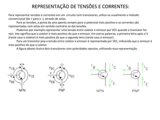 Para representar tensões e correntes em um circuito com transistores, utiliza-se usualmente o método
convencional (do + para o -), através de setas.
Para as tensões, a ponta da seta aponta sempre para o potencial mais positivo e as correntes são
representadas com setas em sentido contrário as das tensões.
Podemos por exemplo representar uma tensão entre coletor e emissor por VCE quando o transistor for
npn. Isto significa que o coletor é mais positivo do que o emissor. Em outras palavras, a primeira letra após o V
(neste caso o coletor) é mais positiva do que a segunda letra (neste caso o emissor).
Para um transistor pnp a tensão entre coletor e emissor é representada por VEC, indicando que o emissor é
mais positivo do que o coletor.
A figura abaixo ilustra dois transistores com polaridades opostas, utilizando essa representação.
REPRESENTAÇÃO DE TENSÕES E CORRENTES:
 