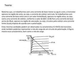 Teoria:
Notamos que, se trabalharmos com uma corrente de base menor ou igual a zero, o transistor
operara na região de corte, ou seja, a corrente de coletor será nula. Se trabalharmos com
uma corrente de base entre zero e um valor limite(Ibsat), operara na região ativa, ou seja,
como uma corrente de coletor, conforme o valor de β(IC= β.IB).Para uma corrente de base
acima de IBsat, operara na região de saturação, ou seja, circulara pelo coletor uma corrente
limite (Icsat),imposta de acordo com a polarização.
Estas mesmas condições podem ser observadas na característica IC=f(VCE) do transistor,
onde também podemos representar a reta de carga de um circuito de polarização. A figura
mostra essa característica, bem como a reta de carga.
 
