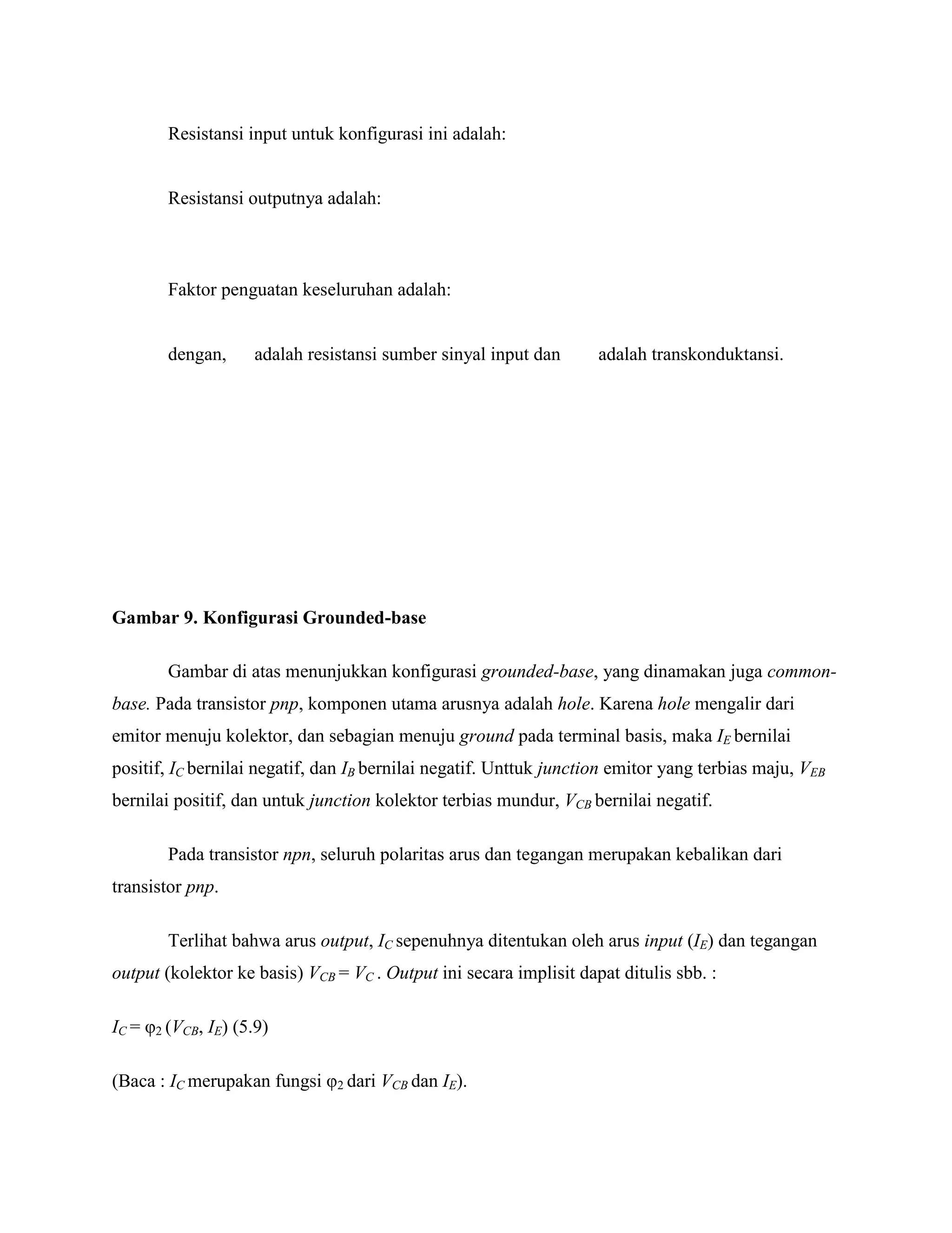 Resistansi input untuk konfigurasi ini adalah:
Resistansi outputnya adalah:
Faktor penguatan keseluruhan adalah:
dengan, adalah resistansi sumber sinyal input dan adalah transkonduktansi.
Gambar 9. Konfigurasi Grounded-base
Gambar di atas menunjukkan konfigurasi grounded-base, yang dinamakan juga common-
base. Pada transistor pnp, komponen utama arusnya adalah hole. Karena hole mengalir dari
emitor menuju kolektor, dan sebagian menuju ground pada terminal basis, maka IE bernilai
positif, IC bernilai negatif, dan IB bernilai negatif. Unttuk junction emitor yang terbias maju, VEB
bernilai positif, dan untuk junction kolektor terbias mundur, VCB bernilai negatif.
Pada transistor npn, seluruh polaritas arus dan tegangan merupakan kebalikan dari
transistor pnp.
Terlihat bahwa arus output, IC sepenuhnya ditentukan oleh arus input (IE) dan tegangan
output (kolektor ke basis) VCB = VC . Output ini secara implisit dapat ditulis sbb. :
IC = φ2 (VCB, IE) (5.9)
(Baca : IC merupakan fungsi φ2 dari VCB dan IE).
 