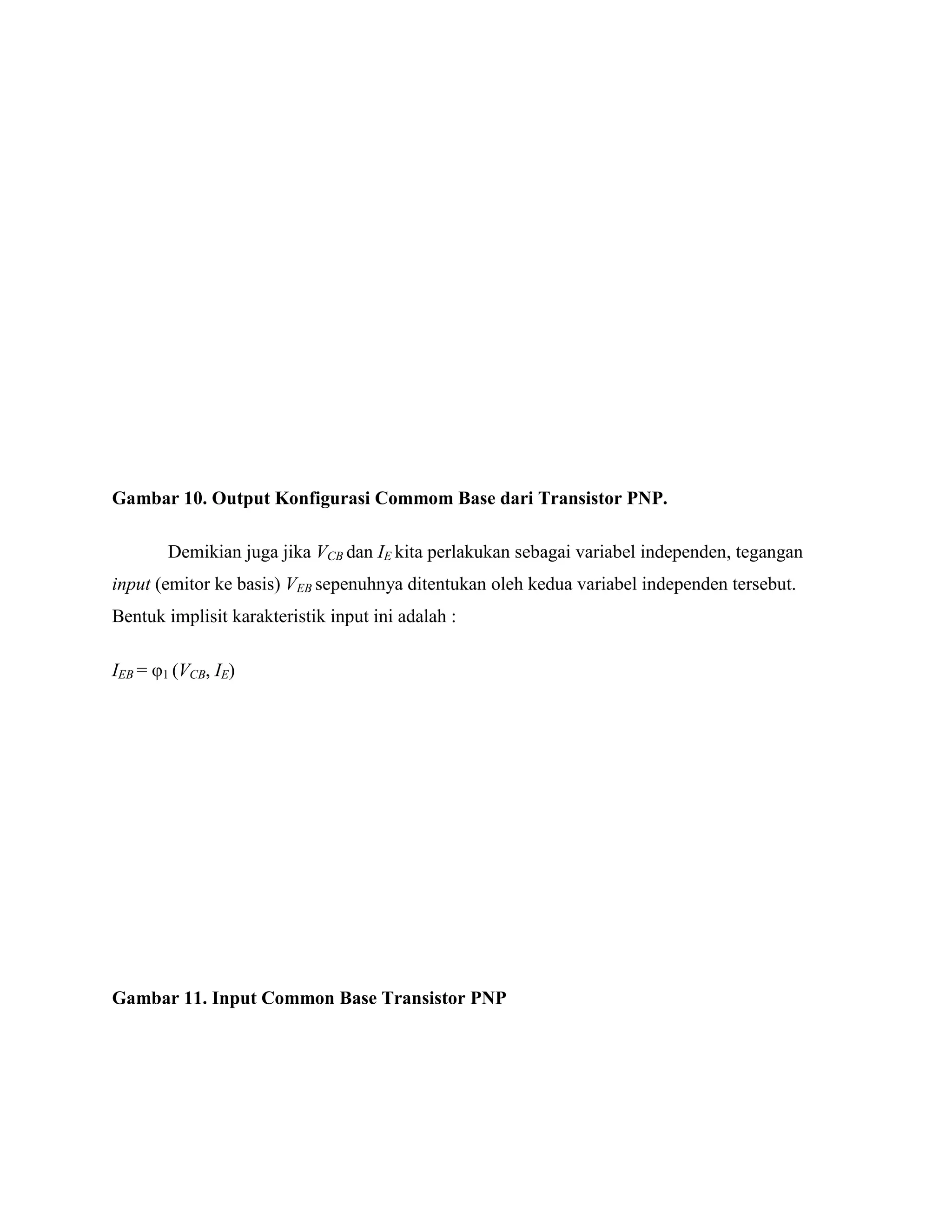 Gambar 10. Output Konfigurasi Commom Base dari Transistor PNP.
Demikian juga jika VCB dan IE kita perlakukan sebagai variabel independen, tegangan
input (emitor ke basis) VEB sepenuhnya ditentukan oleh kedua variabel independen tersebut.
Bentuk implisit karakteristik input ini adalah :
IEB = φ1 (VCB, IE)
Gambar 11. Input Common Base Transistor PNP
 