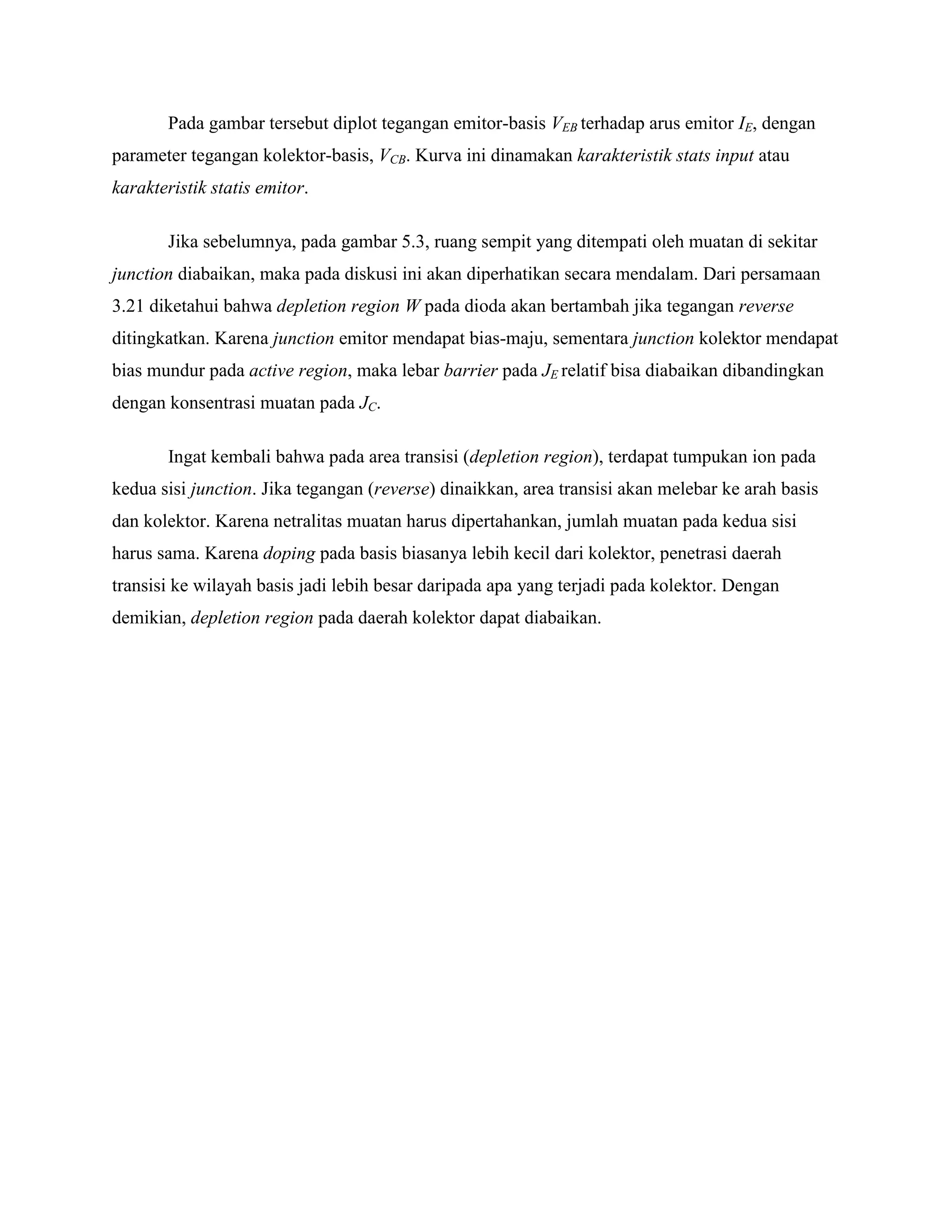 Pada gambar tersebut diplot tegangan emitor-basis VEB terhadap arus emitor IE, dengan
parameter tegangan kolektor-basis, VCB. Kurva ini dinamakan karakteristik stats input atau
karakteristik statis emitor.
Jika sebelumnya, pada gambar 5.3, ruang sempit yang ditempati oleh muatan di sekitar
junction diabaikan, maka pada diskusi ini akan diperhatikan secara mendalam. Dari persamaan
3.21 diketahui bahwa depletion region W pada dioda akan bertambah jika tegangan reverse
ditingkatkan. Karena junction emitor mendapat bias-maju, sementara junction kolektor mendapat
bias mundur pada active region, maka lebar barrier pada JE relatif bisa diabaikan dibandingkan
dengan konsentrasi muatan pada JC.
Ingat kembali bahwa pada area transisi (depletion region), terdapat tumpukan ion pada
kedua sisi junction. Jika tegangan (reverse) dinaikkan, area transisi akan melebar ke arah basis
dan kolektor. Karena netralitas muatan harus dipertahankan, jumlah muatan pada kedua sisi
harus sama. Karena doping pada basis biasanya lebih kecil dari kolektor, penetrasi daerah
transisi ke wilayah basis jadi lebih besar daripada apa yang terjadi pada kolektor. Dengan
demikian, depletion region pada daerah kolektor dapat diabaikan.
 