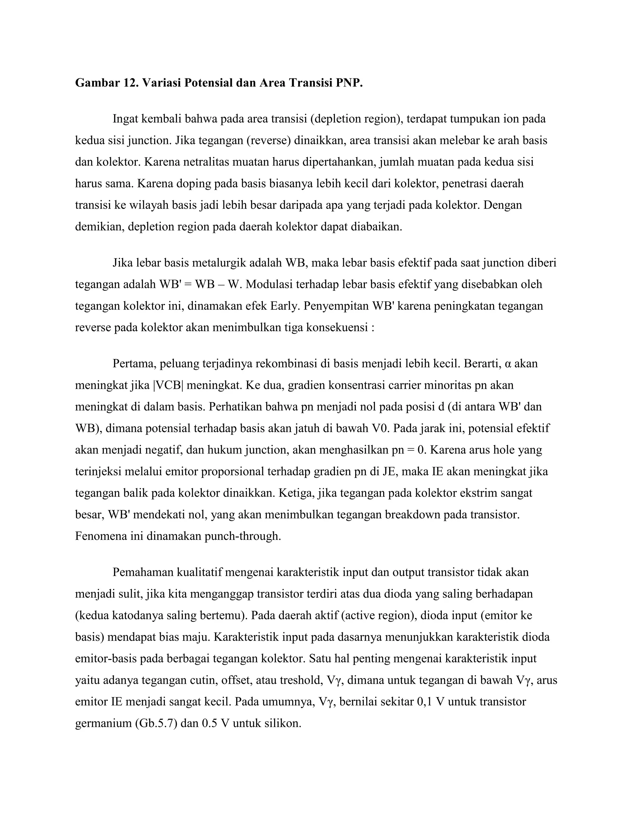 Gambar 12. Variasi Potensial dan Area Transisi PNP.
Ingat kembali bahwa pada area transisi (depletion region), terdapat tumpukan ion pada
kedua sisi junction. Jika tegangan (reverse) dinaikkan, area transisi akan melebar ke arah basis
dan kolektor. Karena netralitas muatan harus dipertahankan, jumlah muatan pada kedua sisi
harus sama. Karena doping pada basis biasanya lebih kecil dari kolektor, penetrasi daerah
transisi ke wilayah basis jadi lebih besar daripada apa yang terjadi pada kolektor. Dengan
demikian, depletion region pada daerah kolektor dapat diabaikan.
Jika lebar basis metalurgik adalah WB, maka lebar basis efektif pada saat junction diberi
tegangan adalah WB' = WB – W. Modulasi terhadap lebar basis efektif yang disebabkan oleh
tegangan kolektor ini, dinamakan efek Early. Penyempitan WB' karena peningkatan tegangan
reverse pada kolektor akan menimbulkan tiga konsekuensi :
Pertama, peluang terjadinya rekombinasi di basis menjadi lebih kecil. Berarti, α akan
meningkat jika |VCB| meningkat. Ke dua, gradien konsentrasi carrier minoritas pn akan
meningkat di dalam basis. Perhatikan bahwa pn menjadi nol pada posisi d (di antara WB' dan
WB), dimana potensial terhadap basis akan jatuh di bawah V0. Pada jarak ini, potensial efektif
akan menjadi negatif, dan hukum junction, akan menghasilkan pn = 0. Karena arus hole yang
terinjeksi melalui emitor proporsional terhadap gradien pn di JE, maka IE akan meningkat jika
tegangan balik pada kolektor dinaikkan. Ketiga, jika tegangan pada kolektor ekstrim sangat
besar, WB' mendekati nol, yang akan menimbulkan tegangan breakdown pada transistor.
Fenomena ini dinamakan punch-through.
Pemahaman kualitatif mengenai karakteristik input dan output transistor tidak akan
menjadi sulit, jika kita menganggap transistor terdiri atas dua dioda yang saling berhadapan
(kedua katodanya saling bertemu). Pada daerah aktif (active region), dioda input (emitor ke
basis) mendapat bias maju. Karakteristik input pada dasarnya menunjukkan karakteristik dioda
emitor-basis pada berbagai tegangan kolektor. Satu hal penting mengenai karakteristik input
yaitu adanya tegangan cutin, offset, atau treshold, Vγ, dimana untuk tegangan di bawah Vγ, arus
emitor IE menjadi sangat kecil. Pada umumnya, Vγ, bernilai sekitar 0,1 V untuk transistor
germanium (Gb.5.7) dan 0.5 V untuk silikon.
 