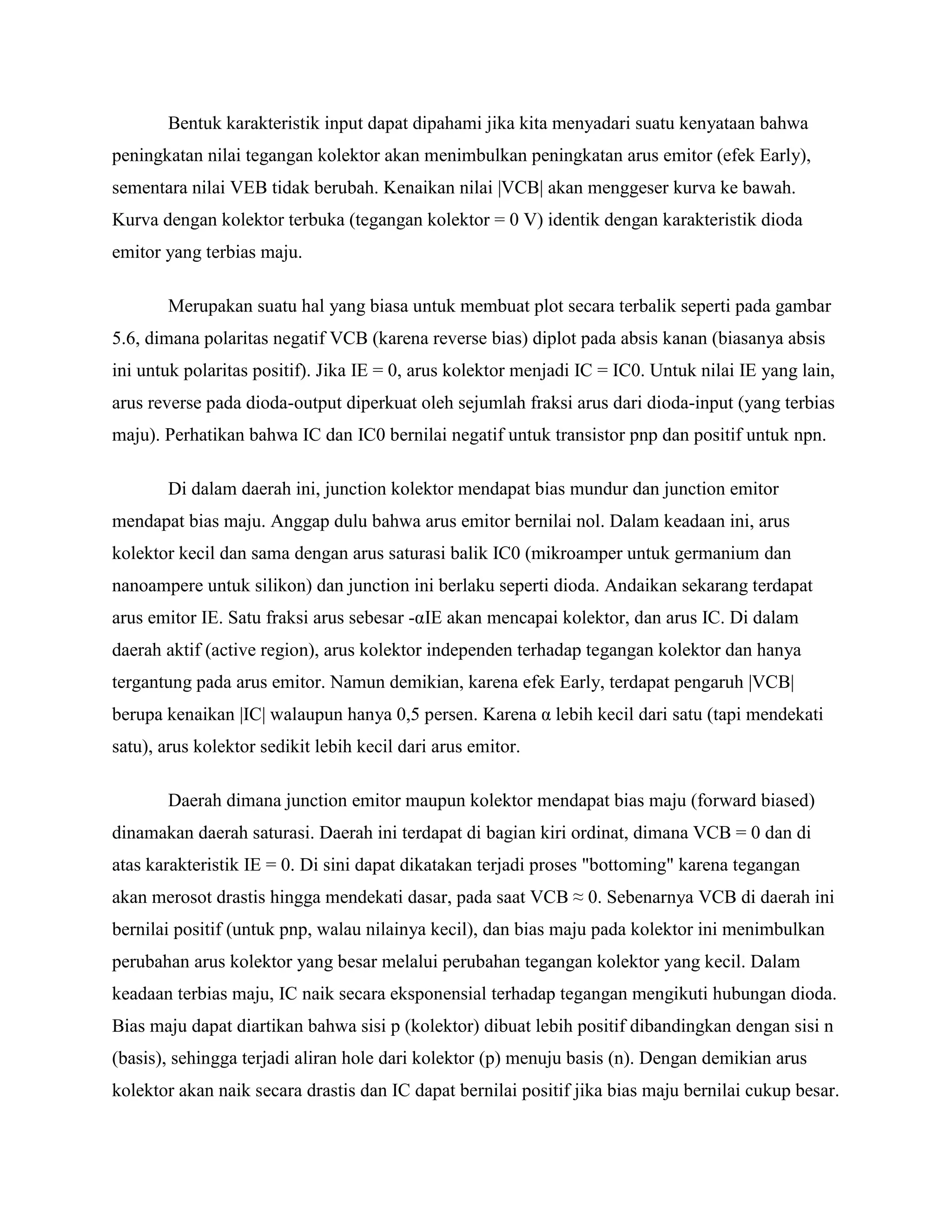 Bentuk karakteristik input dapat dipahami jika kita menyadari suatu kenyataan bahwa
peningkatan nilai tegangan kolektor akan menimbulkan peningkatan arus emitor (efek Early),
sementara nilai VEB tidak berubah. Kenaikan nilai |VCB| akan menggeser kurva ke bawah.
Kurva dengan kolektor terbuka (tegangan kolektor = 0 V) identik dengan karakteristik dioda
emitor yang terbias maju.
Merupakan suatu hal yang biasa untuk membuat plot secara terbalik seperti pada gambar
5.6, dimana polaritas negatif VCB (karena reverse bias) diplot pada absis kanan (biasanya absis
ini untuk polaritas positif). Jika IE = 0, arus kolektor menjadi IC = IC0. Untuk nilai IE yang lain,
arus reverse pada dioda-output diperkuat oleh sejumlah fraksi arus dari dioda-input (yang terbias
maju). Perhatikan bahwa IC dan IC0 bernilai negatif untuk transistor pnp dan positif untuk npn.
Di dalam daerah ini, junction kolektor mendapat bias mundur dan junction emitor
mendapat bias maju. Anggap dulu bahwa arus emitor bernilai nol. Dalam keadaan ini, arus
kolektor kecil dan sama dengan arus saturasi balik IC0 (mikroamper untuk germanium dan
nanoampere untuk silikon) dan junction ini berlaku seperti dioda. Andaikan sekarang terdapat
arus emitor IE. Satu fraksi arus sebesar -αIE akan mencapai kolektor, dan arus IC. Di dalam
daerah aktif (active region), arus kolektor independen terhadap tegangan kolektor dan hanya
tergantung pada arus emitor. Namun demikian, karena efek Early, terdapat pengaruh |VCB|
berupa kenaikan |IC| walaupun hanya 0,5 persen. Karena α lebih kecil dari satu (tapi mendekati
satu), arus kolektor sedikit lebih kecil dari arus emitor.
Daerah dimana junction emitor maupun kolektor mendapat bias maju (forward biased)
dinamakan daerah saturasi. Daerah ini terdapat di bagian kiri ordinat, dimana VCB = 0 dan di
atas karakteristik IE = 0. Di sini dapat dikatakan terjadi proses "bottoming" karena tegangan
akan merosot drastis hingga mendekati dasar, pada saat VCB ≈ 0. Sebenarnya VCB di daerah ini
bernilai positif (untuk pnp, walau nilainya kecil), dan bias maju pada kolektor ini menimbulkan
perubahan arus kolektor yang besar melalui perubahan tegangan kolektor yang kecil. Dalam
keadaan terbias maju, IC naik secara eksponensial terhadap tegangan mengikuti hubungan dioda.
Bias maju dapat diartikan bahwa sisi p (kolektor) dibuat lebih positif dibandingkan dengan sisi n
(basis), sehingga terjadi aliran hole dari kolektor (p) menuju basis (n). Dengan demikian arus
kolektor akan naik secara drastis dan IC dapat bernilai positif jika bias maju bernilai cukup besar.
 