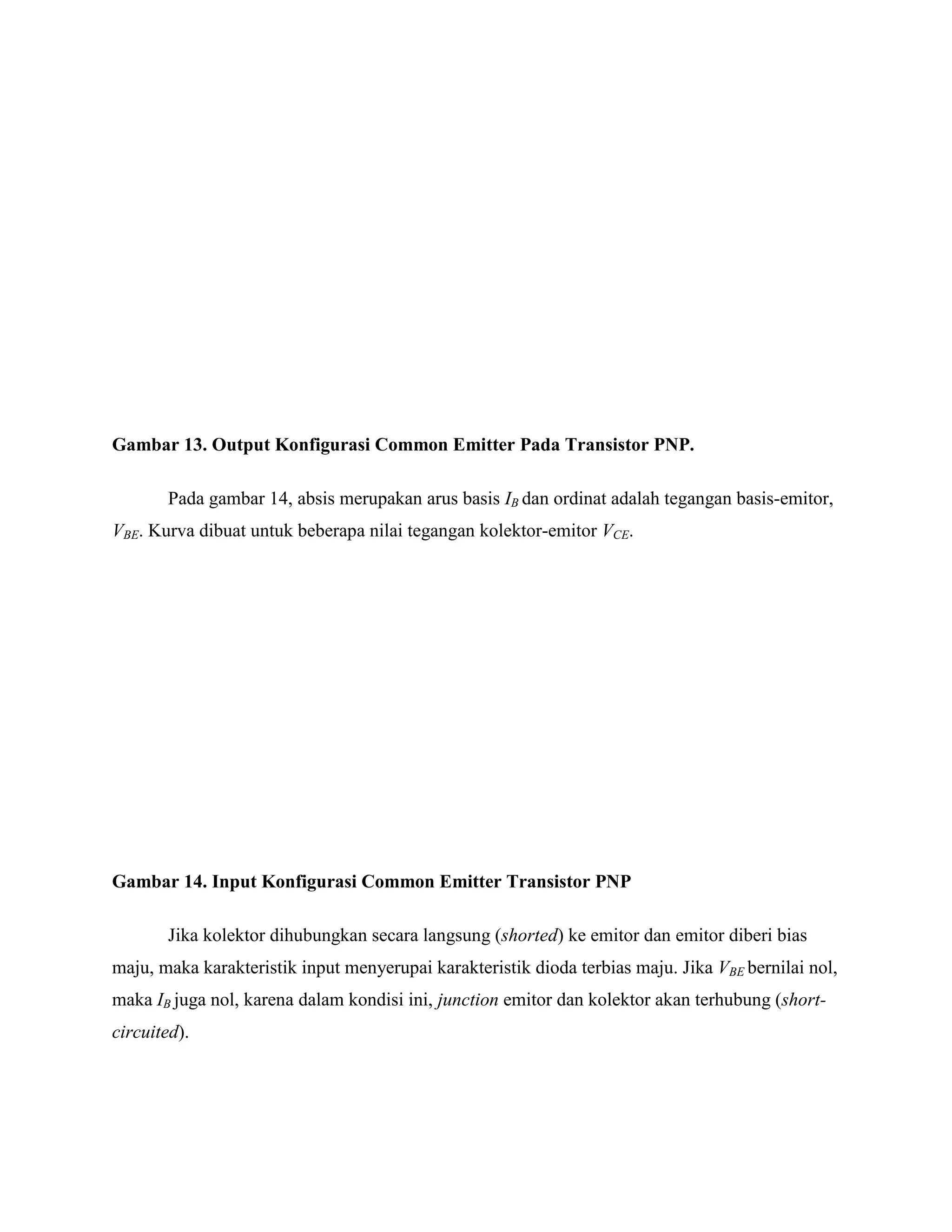 Gambar 13. Output Konfigurasi Common Emitter Pada Transistor PNP.
Pada gambar 14, absis merupakan arus basis IB dan ordinat adalah tegangan basis-emitor,
VBE. Kurva dibuat untuk beberapa nilai tegangan kolektor-emitor VCE.
Gambar 14. Input Konfigurasi Common Emitter Transistor PNP
Jika kolektor dihubungkan secara langsung (shorted) ke emitor dan emitor diberi bias
maju, maka karakteristik input menyerupai karakteristik dioda terbias maju. Jika VBE bernilai nol,
maka IB juga nol, karena dalam kondisi ini, junction emitor dan kolektor akan terhubung (short-
circuited).
 