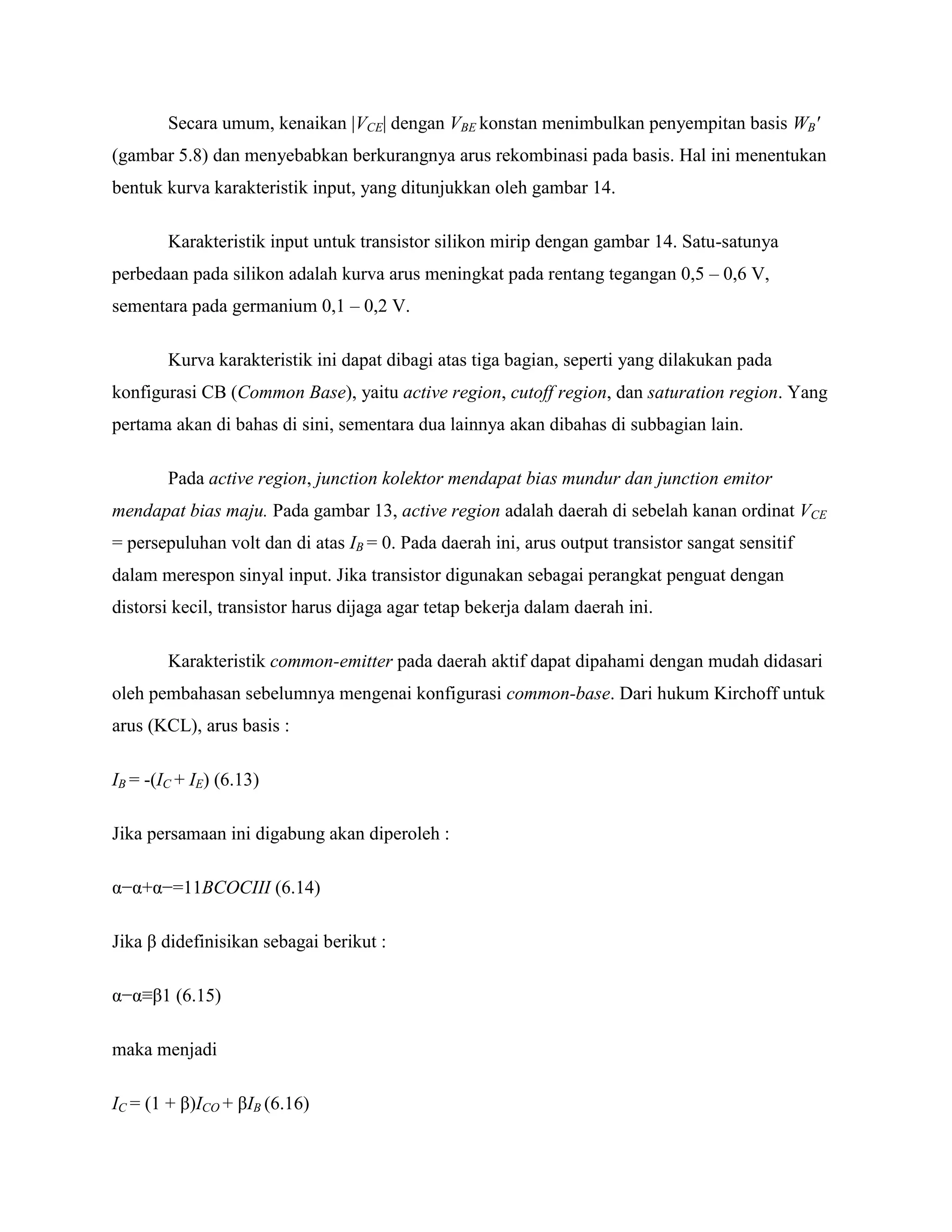 Secara umum, kenaikan |VCE| dengan VBE konstan menimbulkan penyempitan basis WB'
(gambar 5.8) dan menyebabkan berkurangnya arus rekombinasi pada basis. Hal ini menentukan
bentuk kurva karakteristik input, yang ditunjukkan oleh gambar 14.
Karakteristik input untuk transistor silikon mirip dengan gambar 14. Satu-satunya
perbedaan pada silikon adalah kurva arus meningkat pada rentang tegangan 0,5 – 0,6 V,
sementara pada germanium 0,1 – 0,2 V.
Kurva karakteristik ini dapat dibagi atas tiga bagian, seperti yang dilakukan pada
konfigurasi CB (Common Base), yaitu active region, cutoff region, dan saturation region. Yang
pertama akan di bahas di sini, sementara dua lainnya akan dibahas di subbagian lain.
Pada active region, junction kolektor mendapat bias mundur dan junction emitor
mendapat bias maju. Pada gambar 13, active region adalah daerah di sebelah kanan ordinat VCE
= persepuluhan volt dan di atas IB = 0. Pada daerah ini, arus output transistor sangat sensitif
dalam merespon sinyal input. Jika transistor digunakan sebagai perangkat penguat dengan
distorsi kecil, transistor harus dijaga agar tetap bekerja dalam daerah ini.
Karakteristik common-emitter pada daerah aktif dapat dipahami dengan mudah didasari
oleh pembahasan sebelumnya mengenai konfigurasi common-base. Dari hukum Kirchoff untuk
arus (KCL), arus basis :
IB = -(IC + IE) (6.13)
Jika persamaan ini digabung akan diperoleh :
α−α+α−=11BCOCIII (6.14)
Jika β didefinisikan sebagai berikut :
α−α≡β1 (6.15)
maka menjadi
IC = (1 + β)ICO + βIB (6.16)
 
