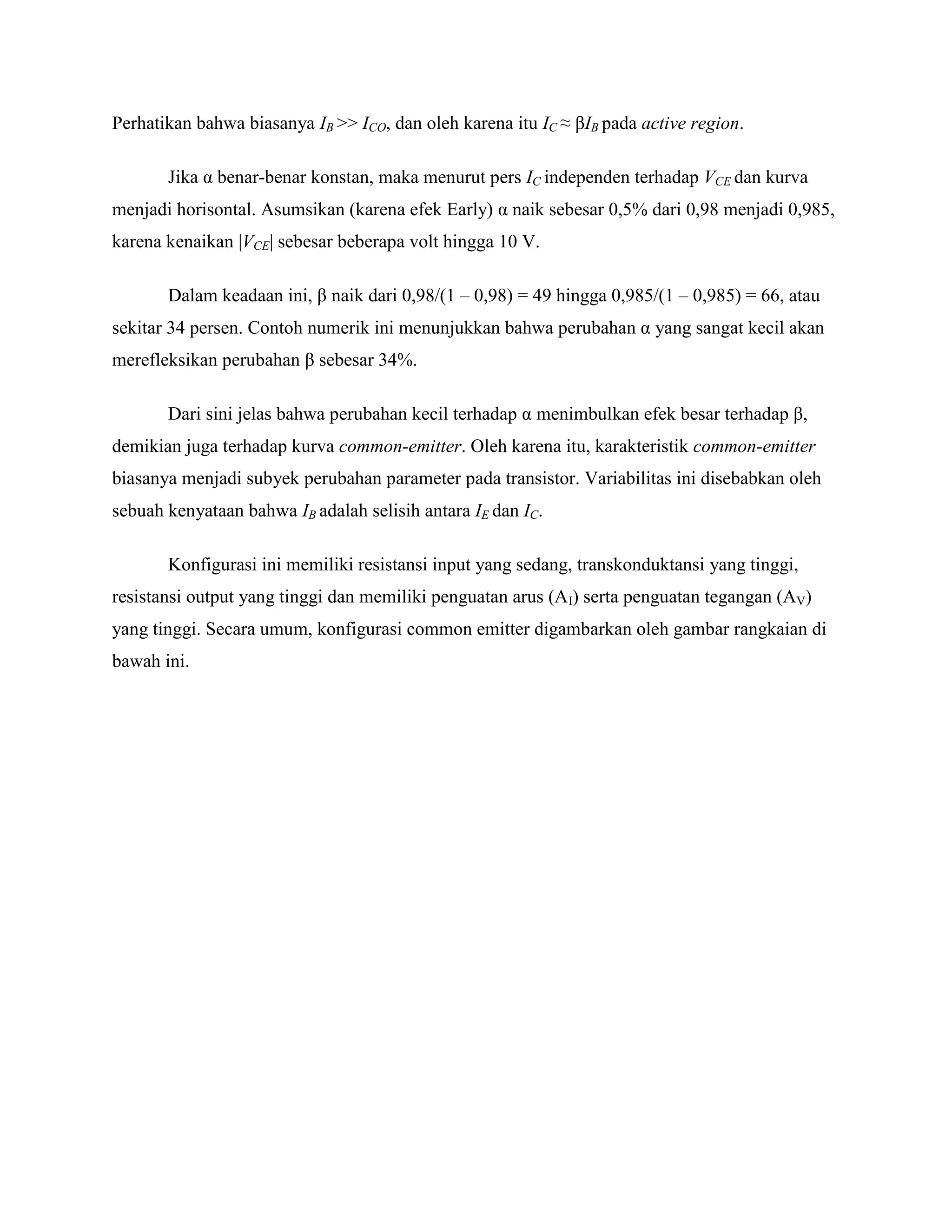 Perhatikan bahwa biasanya IB >> ICO, dan oleh karena itu IC ≈ βIB pada active region.
Jika α benar-benar konstan, maka menurut pers IC independen terhadap VCE dan kurva
menjadi horisontal. Asumsikan (karena efek Early) α naik sebesar 0,5% dari 0,98 menjadi 0,985,
karena kenaikan |VCE| sebesar beberapa volt hingga 10 V.
Dalam keadaan ini, β naik dari 0,98/(1 – 0,98) = 49 hingga 0,985/(1 – 0,985) = 66, atau
sekitar 34 persen. Contoh numerik ini menunjukkan bahwa perubahan α yang sangat kecil akan
merefleksikan perubahan β sebesar 34%.
Dari sini jelas bahwa perubahan kecil terhadap α menimbulkan efek besar terhadap β,
demikian juga terhadap kurva common-emitter. Oleh karena itu, karakteristik common-emitter
biasanya menjadi subyek perubahan parameter pada transistor. Variabilitas ini disebabkan oleh
sebuah kenyataan bahwa IB adalah selisih antara IE dan IC.
Konfigurasi ini memiliki resistansi input yang sedang, transkonduktansi yang tinggi,
resistansi output yang tinggi dan memiliki penguatan arus (AI) serta penguatan tegangan (AV)
yang tinggi. Secara umum, konfigurasi common emitter digambarkan oleh gambar rangkaian di
bawah ini.
 