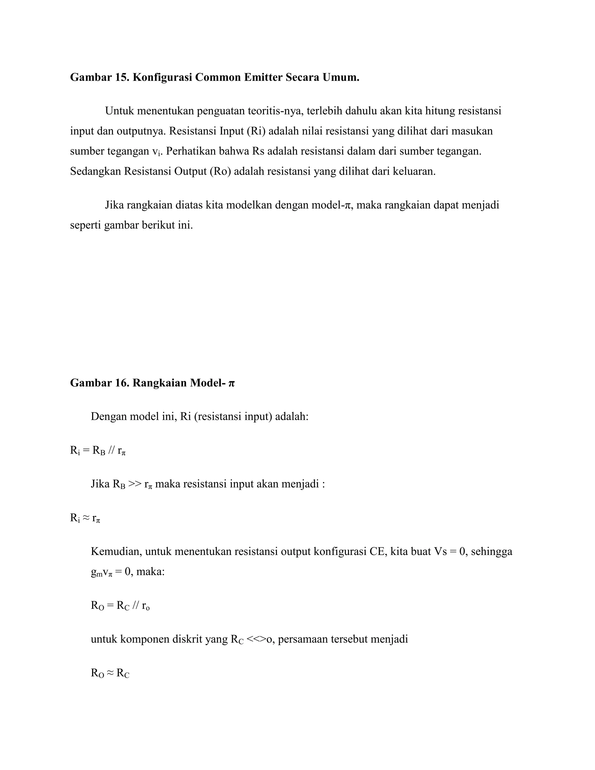 Gambar 15. Konfigurasi Common Emitter Secara Umum.
Untuk menentukan penguatan teoritis-nya, terlebih dahulu akan kita hitung resistansi
input dan outputnya. Resistansi Input (Ri) adalah nilai resistansi yang dilihat dari masukan
sumber tegangan vi. Perhatikan bahwa Rs adalah resistansi dalam dari sumber tegangan.
Sedangkan Resistansi Output (Ro) adalah resistansi yang dilihat dari keluaran.
Jika rangkaian diatas kita modelkan dengan model-π, maka rangkaian dapat menjadi
seperti gambar berikut ini.
Gambar 16. Rangkaian Model- π
Dengan model ini, Ri (resistansi input) adalah:
Ri = RB // rπ
Jika RB >> rπ maka resistansi input akan menjadi :
Ri ≈ rπ
Kemudian, untuk menentukan resistansi output konfigurasi CE, kita buat Vs = 0, sehingga
gmvπ = 0, maka:
RO = RC // ro
untuk komponen diskrit yang RC <<>o, persamaan tersebut menjadi
RO ≈ RC
 