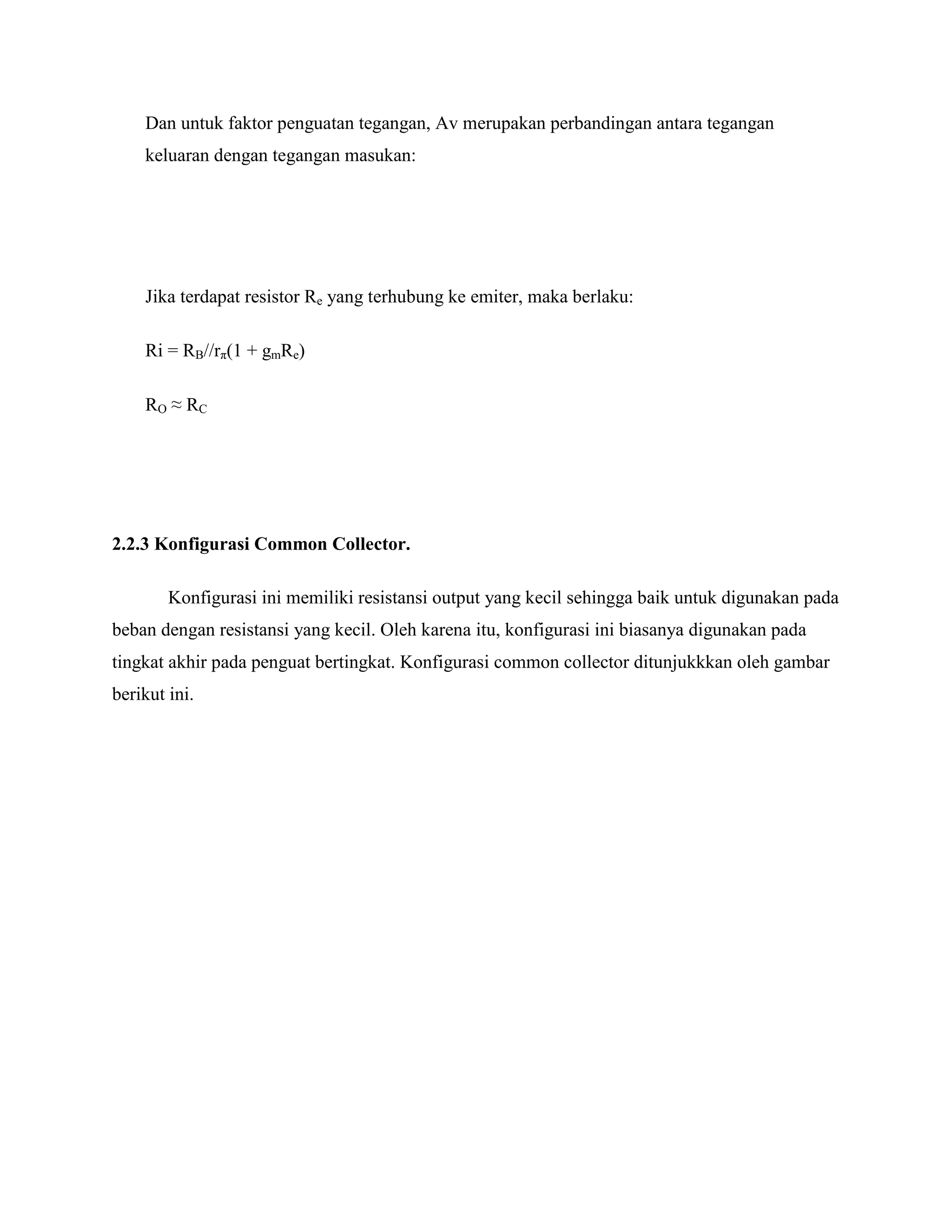 Dan untuk faktor penguatan tegangan, Av merupakan perbandingan antara tegangan
keluaran dengan tegangan masukan:
Jika terdapat resistor Re yang terhubung ke emiter, maka berlaku:
Ri = RB//rπ(1 + gmRe)
RO ≈ RC
2.2.3 Konfigurasi Common Collector.
Konfigurasi ini memiliki resistansi output yang kecil sehingga baik untuk digunakan pada
beban dengan resistansi yang kecil. Oleh karena itu, konfigurasi ini biasanya digunakan pada
tingkat akhir pada penguat bertingkat. Konfigurasi common collector ditunjukkkan oleh gambar
berikut ini.
 
