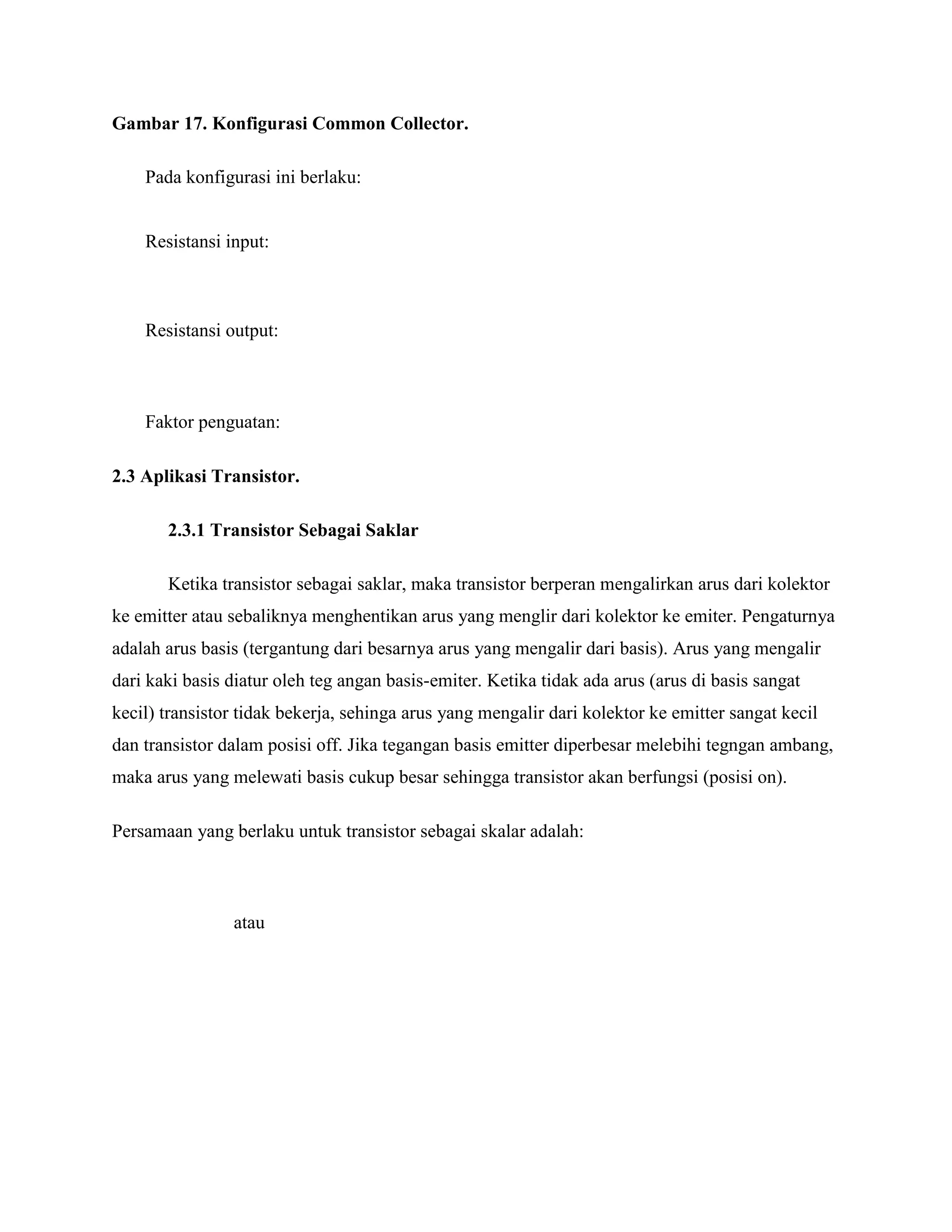 Gambar 17. Konfigurasi Common Collector.
Pada konfigurasi ini berlaku:
Resistansi input:
Resistansi output:
Faktor penguatan:
2.3 Aplikasi Transistor.
2.3.1 Transistor Sebagai Saklar
Ketika transistor sebagai saklar, maka transistor berperan mengalirkan arus dari kolektor
ke emitter atau sebaliknya menghentikan arus yang menglir dari kolektor ke emiter. Pengaturnya
adalah arus basis (tergantung dari besarnya arus yang mengalir dari basis). Arus yang mengalir
dari kaki basis diatur oleh teg angan basis-emiter. Ketika tidak ada arus (arus di basis sangat
kecil) transistor tidak bekerja, sehinga arus yang mengalir dari kolektor ke emitter sangat kecil
dan transistor dalam posisi off. Jika tegangan basis emitter diperbesar melebihi tegngan ambang,
maka arus yang melewati basis cukup besar sehingga transistor akan berfungsi (posisi on).
Persamaan yang berlaku untuk transistor sebagai skalar adalah:
atau
 