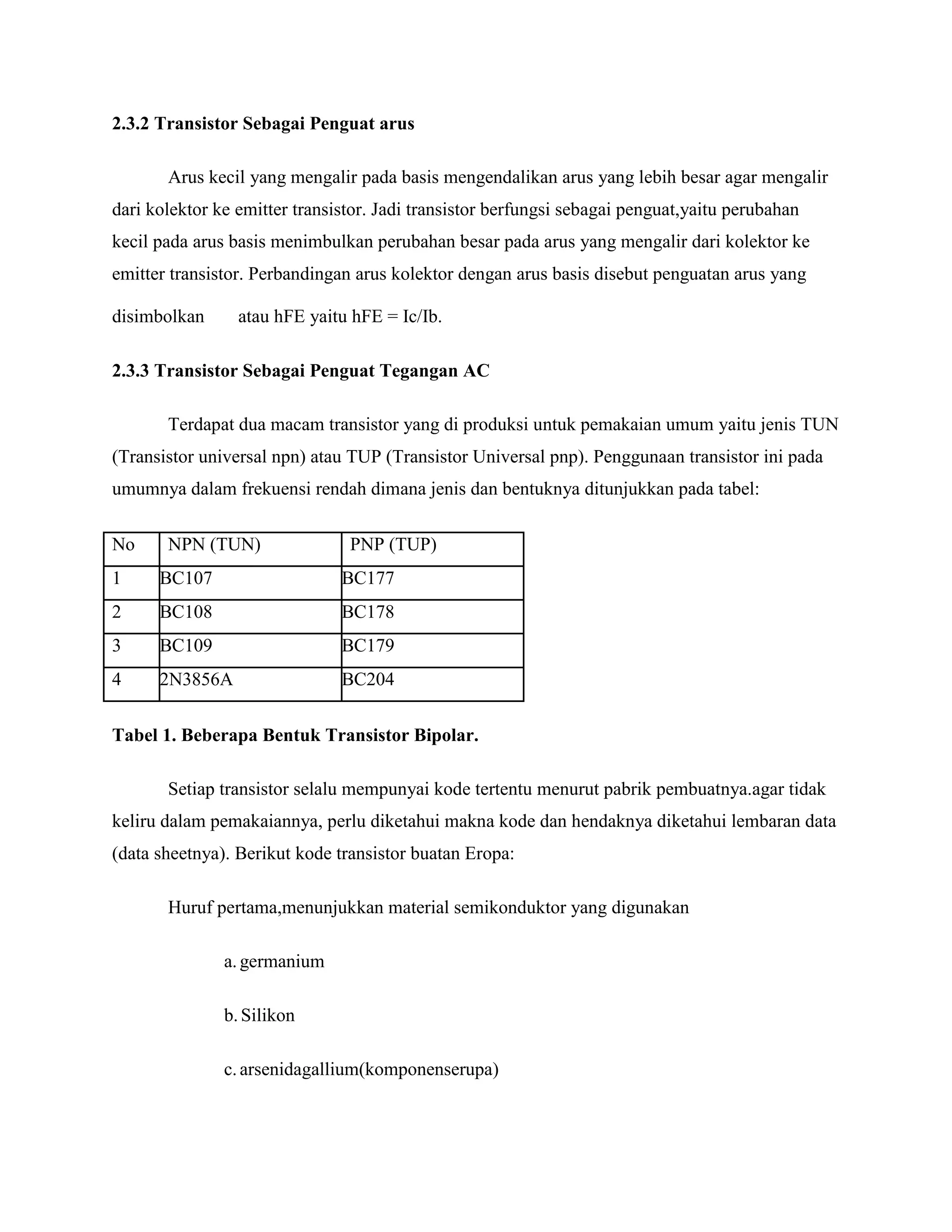 2.3.2 Transistor Sebagai Penguat arus
Arus kecil yang mengalir pada basis mengendalikan arus yang lebih besar agar mengalir
dari kolektor ke emitter transistor. Jadi transistor berfungsi sebagai penguat,yaitu perubahan
kecil pada arus basis menimbulkan perubahan besar pada arus yang mengalir dari kolektor ke
emitter transistor. Perbandingan arus kolektor dengan arus basis disebut penguatan arus yang
disimbolkan atau hFE yaitu hFE = Ic/Ib.
2.3.3 Transistor Sebagai Penguat Tegangan AC
Terdapat dua macam transistor yang di produksi untuk pemakaian umum yaitu jenis TUN
(Transistor universal npn) atau TUP (Transistor Universal pnp). Penggunaan transistor ini pada
umumnya dalam frekuensi rendah dimana jenis dan bentuknya ditunjukkan pada tabel:
No NPN (TUN) PNP (TUP)
1 BC107 BC177
2 BC108 BC178
3 BC109 BC179
4 2N3856A BC204
Tabel 1. Beberapa Bentuk Transistor Bipolar.
Setiap transistor selalu mempunyai kode tertentu menurut pabrik pembuatnya.agar tidak
keliru dalam pemakaiannya, perlu diketahui makna kode dan hendaknya diketahui lembaran data
(data sheetnya). Berikut kode transistor buatan Eropa:
Huruf pertama,menunjukkan material semikonduktor yang digunakan
a.germanium
b.Silikon
c.arsenidagallium(komponenserupa)
 
