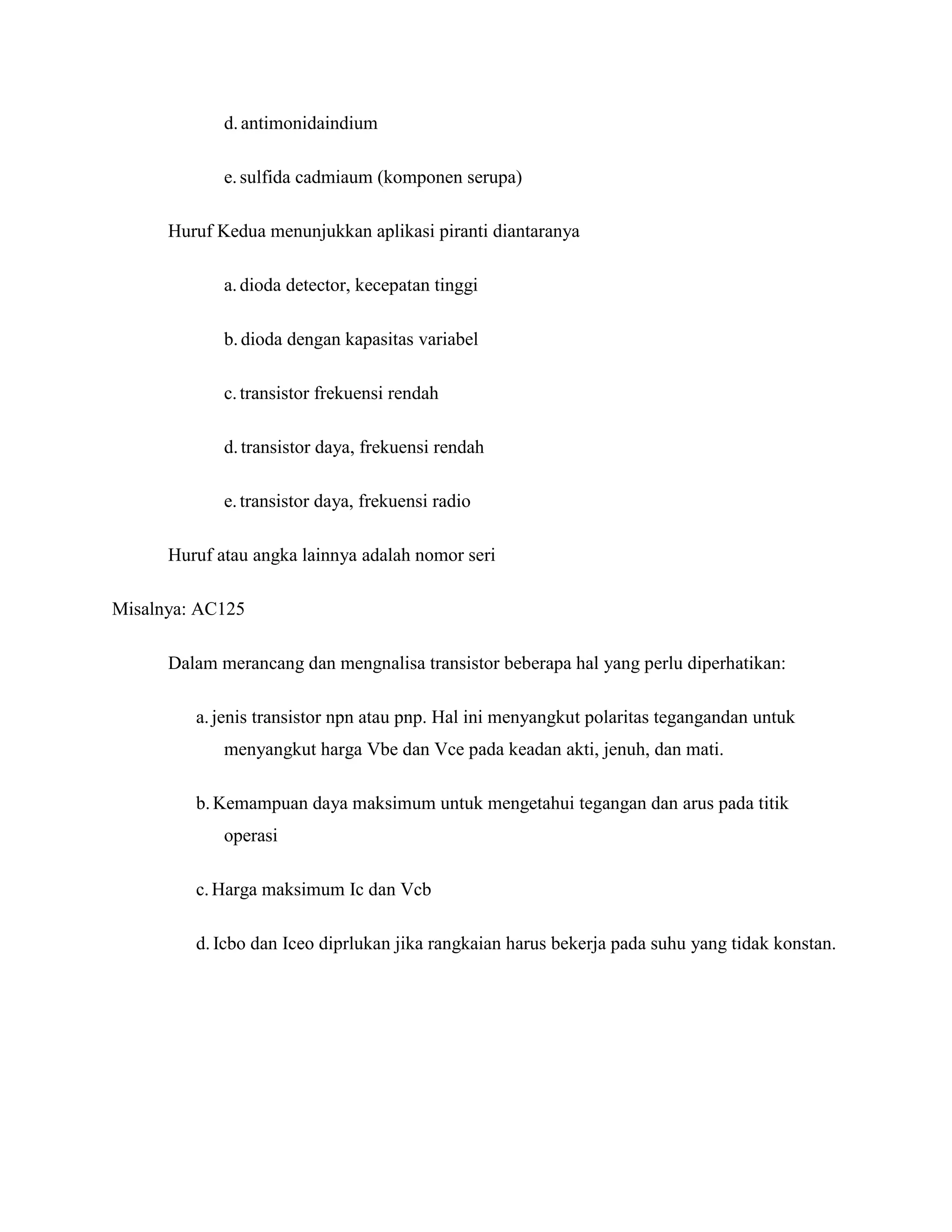d.antimonidaindium
e.sulfida cadmiaum (komponen serupa)
Huruf Kedua menunjukkan aplikasi piranti diantaranya
a.dioda detector, kecepatan tinggi
b.dioda dengan kapasitas variabel
c.transistor frekuensi rendah
d.transistor daya, frekuensi rendah
e.transistor daya, frekuensi radio
Huruf atau angka lainnya adalah nomor seri
Misalnya: AC125
Dalam merancang dan mengnalisa transistor beberapa hal yang perlu diperhatikan:
a.jenis transistor npn atau pnp. Hal ini menyangkut polaritas tegangandan untuk
menyangkut harga Vbe dan Vce pada keadan akti, jenuh, dan mati.
b. Kemampuan daya maksimum untuk mengetahui tegangan dan arus pada titik
operasi
c.Harga maksimum Ic dan Vcb
d. Icbo dan Iceo diprlukan jika rangkaian harus bekerja pada suhu yang tidak konstan.
 