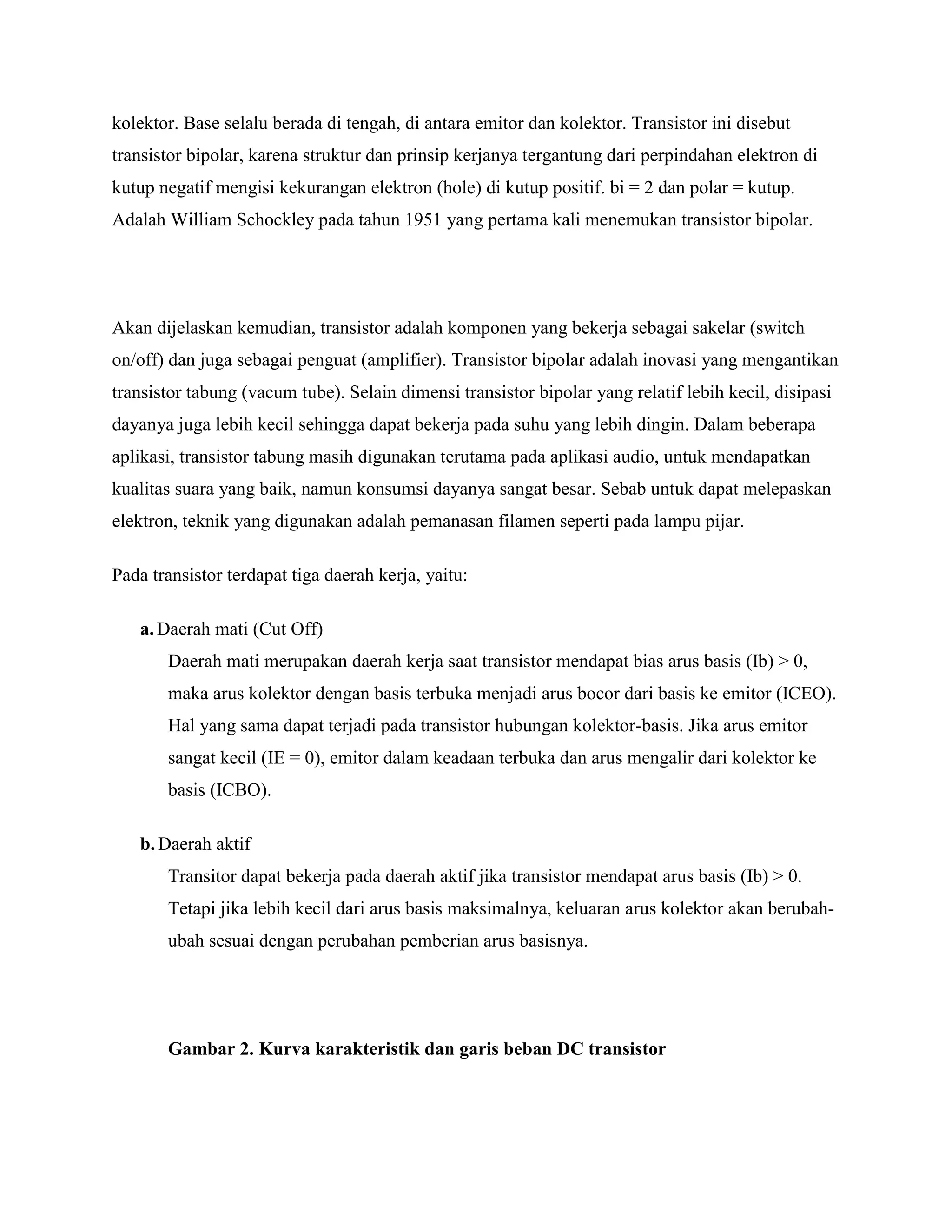 kolektor. Base selalu berada di tengah, di antara emitor dan kolektor. Transistor ini disebut
transistor bipolar, karena struktur dan prinsip kerjanya tergantung dari perpindahan elektron di
kutup negatif mengisi kekurangan elektron (hole) di kutup positif. bi = 2 dan polar = kutup.
Adalah William Schockley pada tahun 1951 yang pertama kali menemukan transistor bipolar.
Akan dijelaskan kemudian, transistor adalah komponen yang bekerja sebagai sakelar (switch
on/off) dan juga sebagai penguat (amplifier). Transistor bipolar adalah inovasi yang mengantikan
transistor tabung (vacum tube). Selain dimensi transistor bipolar yang relatif lebih kecil, disipasi
dayanya juga lebih kecil sehingga dapat bekerja pada suhu yang lebih dingin. Dalam beberapa
aplikasi, transistor tabung masih digunakan terutama pada aplikasi audio, untuk mendapatkan
kualitas suara yang baik, namun konsumsi dayanya sangat besar. Sebab untuk dapat melepaskan
elektron, teknik yang digunakan adalah pemanasan filamen seperti pada lampu pijar.
Pada transistor terdapat tiga daerah kerja, yaitu:
a.Daerah mati (Cut Off)
Daerah mati merupakan daerah kerja saat transistor mendapat bias arus basis (Ib) > 0,
maka arus kolektor dengan basis terbuka menjadi arus bocor dari basis ke emitor (ICEO).
Hal yang sama dapat terjadi pada transistor hubungan kolektor-basis. Jika arus emitor
sangat kecil (IE = 0), emitor dalam keadaan terbuka dan arus mengalir dari kolektor ke
basis (ICBO).
b.Daerah aktif
Transitor dapat bekerja pada daerah aktif jika transistor mendapat arus basis (Ib) > 0.
Tetapi jika lebih kecil dari arus basis maksimalnya, keluaran arus kolektor akan berubah-
ubah sesuai dengan perubahan pemberian arus basisnya.
Gambar 2. Kurva karakteristik dan garis beban DC transistor
 