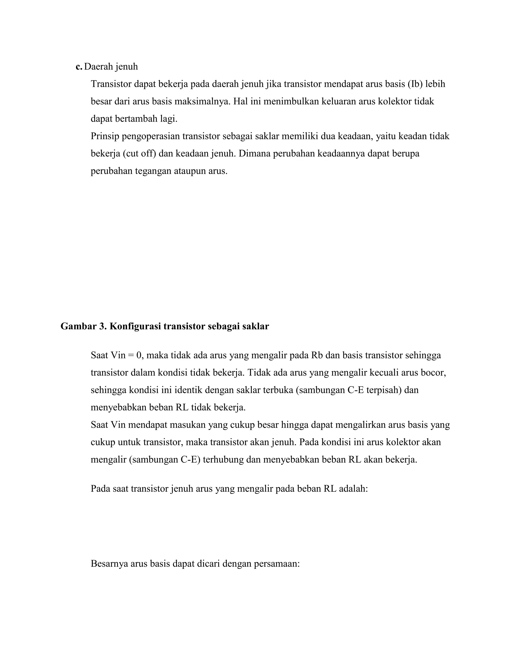c.Daerah jenuh
Transistor dapat bekerja pada daerah jenuh jika transistor mendapat arus basis (Ib) lebih
besar dari arus basis maksimalnya. Hal ini menimbulkan keluaran arus kolektor tidak
dapat bertambah lagi.
Prinsip pengoperasian transistor sebagai saklar memiliki dua keadaan, yaitu keadan tidak
bekerja (cut off) dan keadaan jenuh. Dimana perubahan keadaannya dapat berupa
perubahan tegangan ataupun arus.
Gambar 3. Konfigurasi transistor sebagai saklar
Saat Vin = 0, maka tidak ada arus yang mengalir pada Rb dan basis transistor sehingga
transistor dalam kondisi tidak bekerja. Tidak ada arus yang mengalir kecuali arus bocor,
sehingga kondisi ini identik dengan saklar terbuka (sambungan C-E terpisah) dan
menyebabkan beban RL tidak bekerja.
Saat Vin mendapat masukan yang cukup besar hingga dapat mengalirkan arus basis yang
cukup untuk transistor, maka transistor akan jenuh. Pada kondisi ini arus kolektor akan
mengalir (sambungan C-E) terhubung dan menyebabkan beban RL akan bekerja.
Pada saat transistor jenuh arus yang mengalir pada beban RL adalah:
Besarnya arus basis dapat dicari dengan persamaan:
 