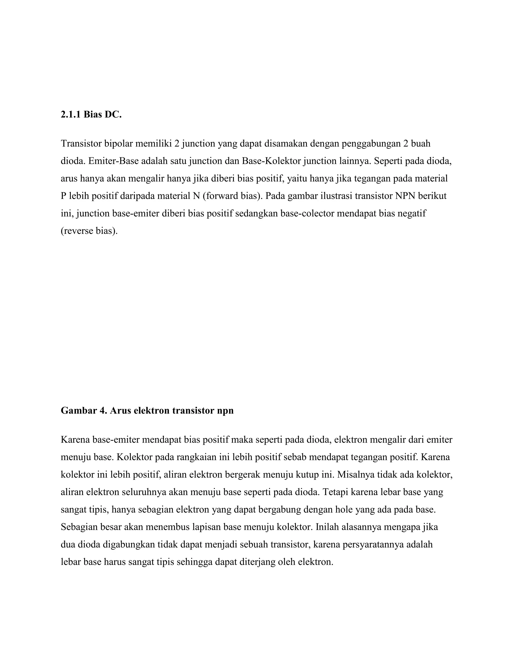 2.1.1 Bias DC.
Transistor bipolar memiliki 2 junction yang dapat disamakan dengan penggabungan 2 buah
dioda. Emiter-Base adalah satu junction dan Base-Kolektor junction lainnya. Seperti pada dioda,
arus hanya akan mengalir hanya jika diberi bias positif, yaitu hanya jika tegangan pada material
P lebih positif daripada material N (forward bias). Pada gambar ilustrasi transistor NPN berikut
ini, junction base-emiter diberi bias positif sedangkan base-colector mendapat bias negatif
(reverse bias).
Gambar 4. Arus elektron transistor npn
Karena base-emiter mendapat bias positif maka seperti pada dioda, elektron mengalir dari emiter
menuju base. Kolektor pada rangkaian ini lebih positif sebab mendapat tegangan positif. Karena
kolektor ini lebih positif, aliran elektron bergerak menuju kutup ini. Misalnya tidak ada kolektor,
aliran elektron seluruhnya akan menuju base seperti pada dioda. Tetapi karena lebar base yang
sangat tipis, hanya sebagian elektron yang dapat bergabung dengan hole yang ada pada base.
Sebagian besar akan menembus lapisan base menuju kolektor. Inilah alasannya mengapa jika
dua dioda digabungkan tidak dapat menjadi sebuah transistor, karena persyaratannya adalah
lebar base harus sangat tipis sehingga dapat diterjang oleh elektron.
 