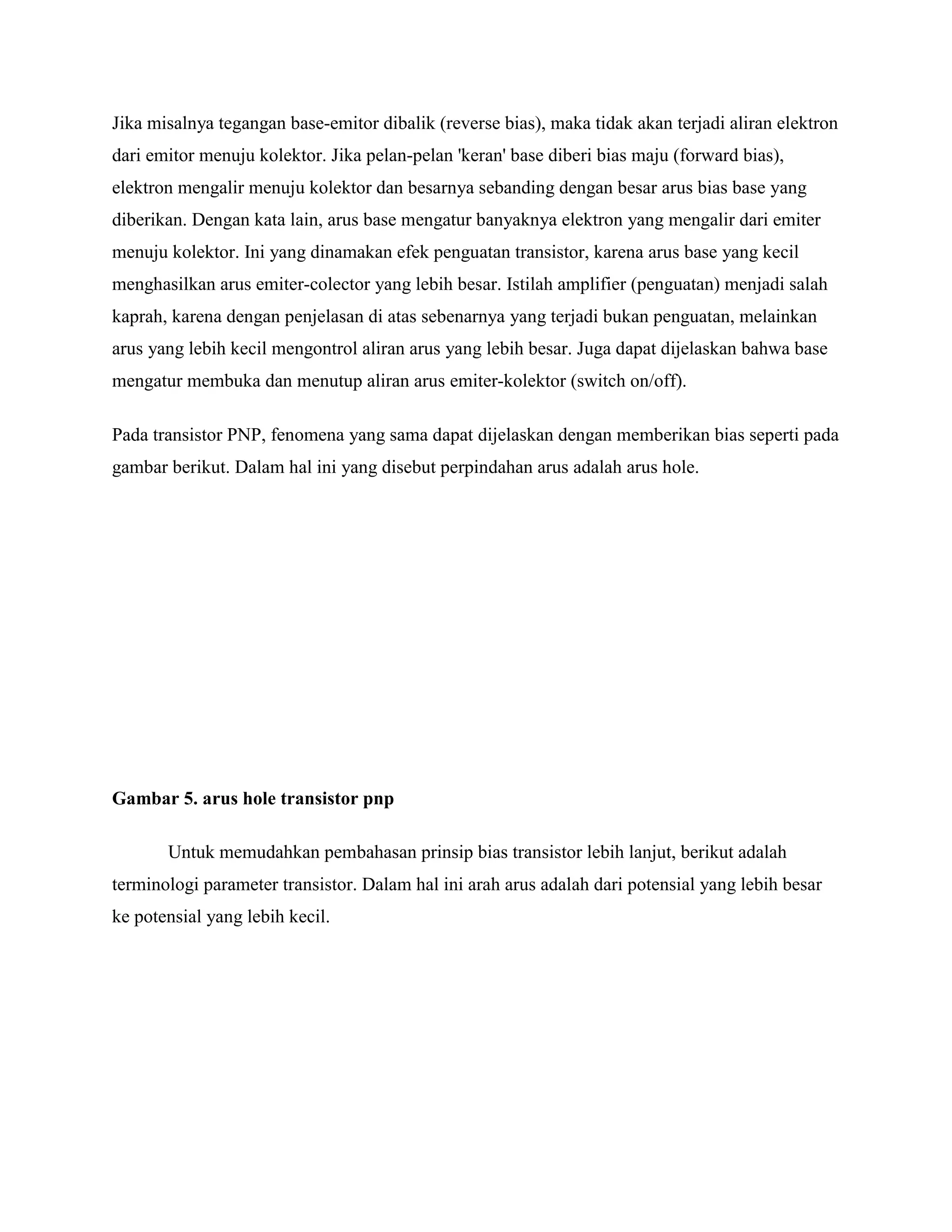 Jika misalnya tegangan base-emitor dibalik (reverse bias), maka tidak akan terjadi aliran elektron
dari emitor menuju kolektor. Jika pelan-pelan 'keran' base diberi bias maju (forward bias),
elektron mengalir menuju kolektor dan besarnya sebanding dengan besar arus bias base yang
diberikan. Dengan kata lain, arus base mengatur banyaknya elektron yang mengalir dari emiter
menuju kolektor. Ini yang dinamakan efek penguatan transistor, karena arus base yang kecil
menghasilkan arus emiter-colector yang lebih besar. Istilah amplifier (penguatan) menjadi salah
kaprah, karena dengan penjelasan di atas sebenarnya yang terjadi bukan penguatan, melainkan
arus yang lebih kecil mengontrol aliran arus yang lebih besar. Juga dapat dijelaskan bahwa base
mengatur membuka dan menutup aliran arus emiter-kolektor (switch on/off).
Pada transistor PNP, fenomena yang sama dapat dijelaskan dengan memberikan bias seperti pada
gambar berikut. Dalam hal ini yang disebut perpindahan arus adalah arus hole.
Gambar 5. arus hole transistor pnp
Untuk memudahkan pembahasan prinsip bias transistor lebih lanjut, berikut adalah
terminologi parameter transistor. Dalam hal ini arah arus adalah dari potensial yang lebih besar
ke potensial yang lebih kecil.
 