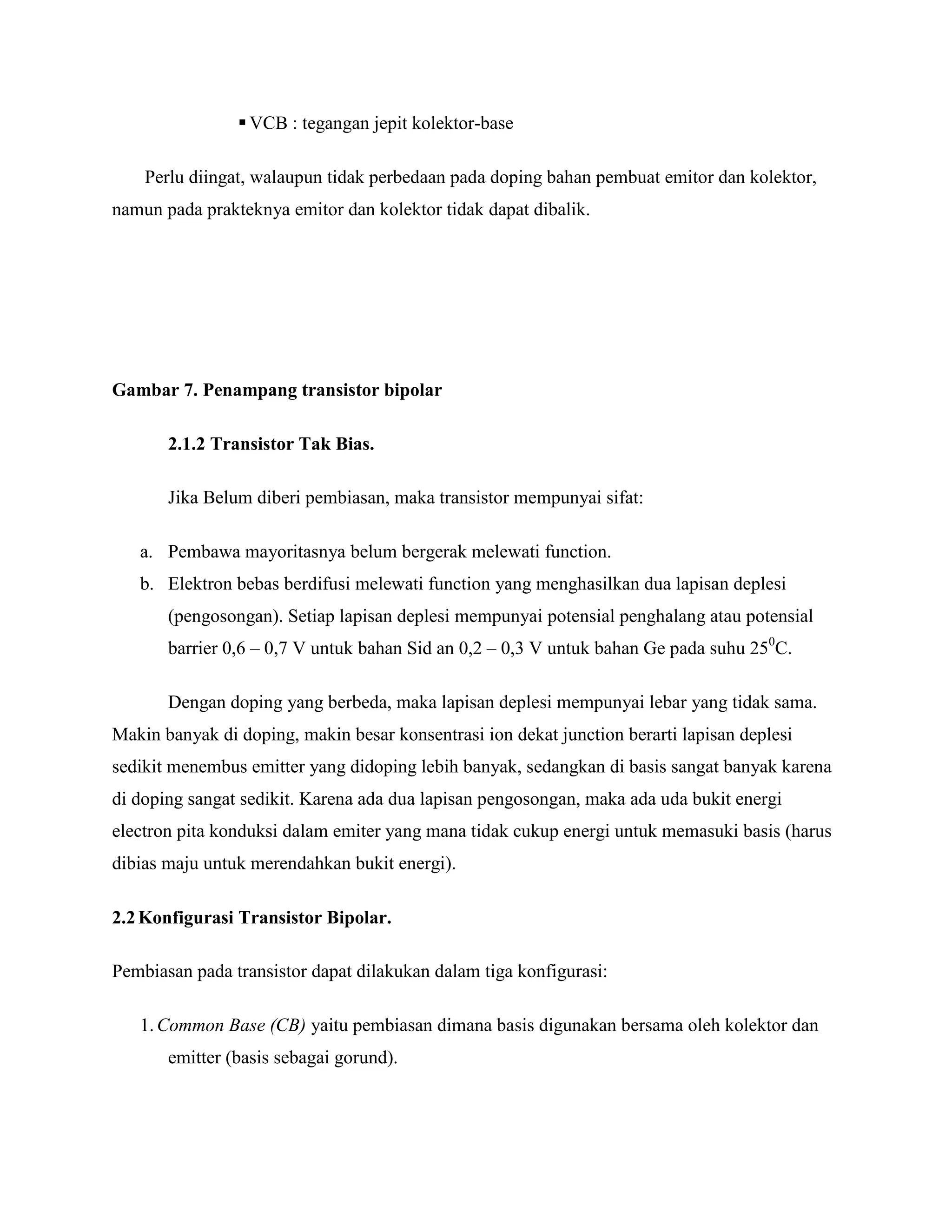  VCB : tegangan jepit kolektor-base
Perlu diingat, walaupun tidak perbedaan pada doping bahan pembuat emitor dan kolektor,
namun pada prakteknya emitor dan kolektor tidak dapat dibalik.
Gambar 7. Penampang transistor bipolar
2.1.2 Transistor Tak Bias.
Jika Belum diberi pembiasan, maka transistor mempunyai sifat:
a. Pembawa mayoritasnya belum bergerak melewati function.
b. Elektron bebas berdifusi melewati function yang menghasilkan dua lapisan deplesi
(pengosongan). Setiap lapisan deplesi mempunyai potensial penghalang atau potensial
barrier 0,6 – 0,7 V untuk bahan Sid an 0,2 – 0,3 V untuk bahan Ge pada suhu 250
C.
Dengan doping yang berbeda, maka lapisan deplesi mempunyai lebar yang tidak sama.
Makin banyak di doping, makin besar konsentrasi ion dekat junction berarti lapisan deplesi
sedikit menembus emitter yang didoping lebih banyak, sedangkan di basis sangat banyak karena
di doping sangat sedikit. Karena ada dua lapisan pengosongan, maka ada uda bukit energi
electron pita konduksi dalam emiter yang mana tidak cukup energi untuk memasuki basis (harus
dibias maju untuk merendahkan bukit energi).
2.2Konfigurasi Transistor Bipolar.
Pembiasan pada transistor dapat dilakukan dalam tiga konfigurasi:
1.Common Base (CB) yaitu pembiasan dimana basis digunakan bersama oleh kolektor dan
emitter (basis sebagai gorund).
 