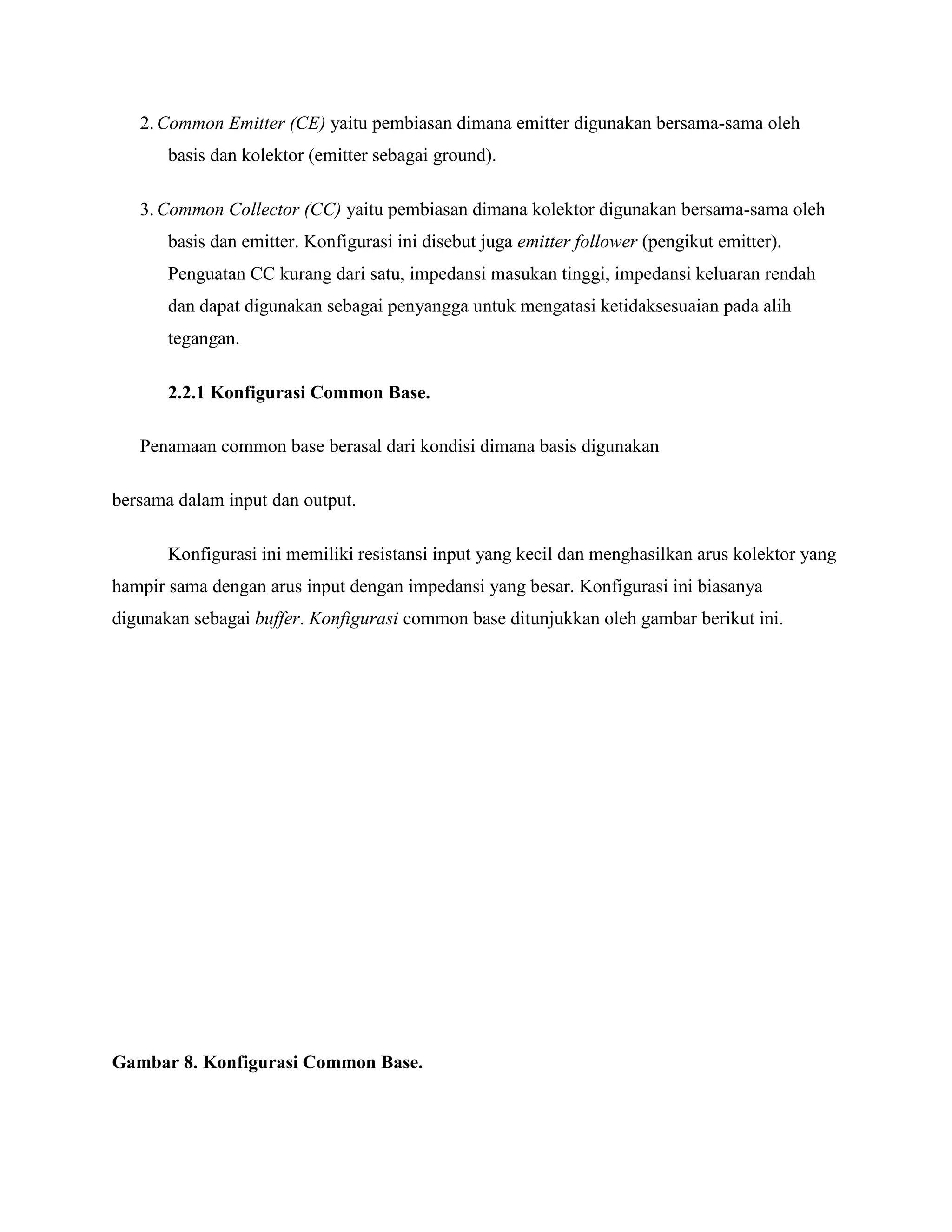 2.Common Emitter (CE) yaitu pembiasan dimana emitter digunakan bersama-sama oleh
basis dan kolektor (emitter sebagai ground).
3.Common Collector (CC) yaitu pembiasan dimana kolektor digunakan bersama-sama oleh
basis dan emitter. Konfigurasi ini disebut juga emitter follower (pengikut emitter).
Penguatan CC kurang dari satu, impedansi masukan tinggi, impedansi keluaran rendah
dan dapat digunakan sebagai penyangga untuk mengatasi ketidaksesuaian pada alih
tegangan.
2.2.1 Konfigurasi Common Base.
Penamaan common base berasal dari kondisi dimana basis digunakan
bersama dalam input dan output.
Konfigurasi ini memiliki resistansi input yang kecil dan menghasilkan arus kolektor yang
hampir sama dengan arus input dengan impedansi yang besar. Konfigurasi ini biasanya
digunakan sebagai buffer. Konfigurasi common base ditunjukkan oleh gambar berikut ini.
Gambar 8. Konfigurasi Common Base.
 