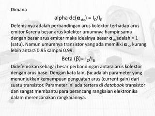 Dimana

alpha dc(α dc) = IC/IE
Defenisinya adalah perbandingan arus kolektor terhadap arus
emitor.Karena besar arus kolektor umumnya hampir sama
dengan besar arus emiter maka idealnya besar α dcadalah = 1
(satu). Namun umumnya transistor yang ada memiliki α dc kurang
lebih antara 0.95 sampai 0.99.

Beta (β)= IC/IB
Didefenisikan sebagai besar perbandingan antara arus kolektor
dengan arus base. Dengan kata lain, βα adalah parameter yang
menunjukkan kemampuan penguatan arus (current gain) dari
suatu transistor. Parameter ini ada tertera di databook transistor
dan sangat membantu para perancang rangkaian elektronika
dalam merencanakan rangkaiannya.

 