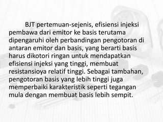 BJT pertemuan-sejenis, efisiensi injeksi
pembawa dari emitor ke basis terutama
dipengaruhi oleh perbandingan pengotoran di
antaran emitor dan basis, yang berarti basis
harus dikotori ringan untuk mendapatkan
efisiensi injeksi yang tinggi, membuat
resistansioya relatif tinggi. Sebagai tambahan,
pengotoran basis yang lebih tinggi juga
memperbaiki karakteristik seperti tegangan
mula dengan membuat basis lebih sempit.

 