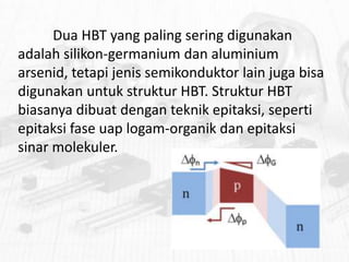 Dua HBT yang paling sering digunakan
adalah silikon-germanium dan aluminium
arsenid, tetapi jenis semikonduktor lain juga bisa
digunakan untuk struktur HBT. Struktur HBT
biasanya dibuat dengan teknik epitaksi, seperti
epitaksi fase uap logam-organik dan epitaksi
sinar molekuler.

 