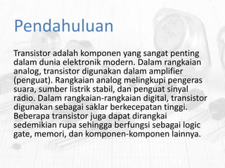 Pendahuluan
Transistor adalah komponen yang sangat penting
dalam dunia elektronik modern. Dalam rangkaian
analog, transistor digunakan dalam amplifier
(penguat). Rangkaian analog melingkupi pengeras
suara, sumber listrik stabil, dan penguat sinyal
radio. Dalam rangkaian-rangkaian digital, transistor
digunakan sebagai saklar berkecepatan tinggi.
Beberapa transistor juga dapat dirangkai
sedemikian rupa sehingga berfungsi sebagai logic
gate, memori, dan komponen-komponen lainnya.

 