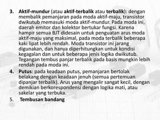 3. Aktif-mundur (atau aktif-terbalik atau terbalik): dengan
membalik pemanjaran pada moda aktif-maju, transistor
dwikutub memasuki moda aktif-mundur. Pada moda ini,
daerah emitor dan kolektor bertukar fungsi. Karena
hampir semua BJT didesain untuk penguatan arus moda
aktif-maju yang maksimal, pada moda terbalik beberapa
kaki lipat lebih rendah. Moda transistor ini jarang
digunakan, dan hanya diperhitungkan untuk kondisi
kegagalan dan untuk beberapa jenis logika dwikutub.
Tegangan tembus panjar terbalik pada basis mungkin lebih
rendah pada moda ini.
4. Putus: pada keadaan putus, pemanjaran bertolak
belakang dengan keadaan jenuh (semua pertemuan
dipanjar terbalik). Arus yang mengalir sangat kecil, dengan
demikian berkorespondensi dengan logika mati, atau
sakelar yang terbuka.
5. Tembusan bandang

 