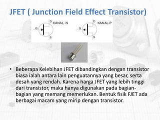 JFET ( Junction Field Effect Transistor)

• Beberapa Kelebihan JFET dibandingkan dengan transistor
biasa ialah antara lain penguatannya yang besar, serta
desah yang rendah. Karena harga JFET yang lebih tinggi
dari transistor, maka hanya digunakan pada bagianbagian yang memang memerlukan. Bentuk fisik FJET ada
berbagai macam yang mirip dengan transistor.

 