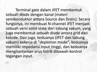 Terminal gate dalam JFET membentuk
sebuah diode dengan kanal (materi
semikonduktor antara Source dan Drain). Secara
fungsinya, ini membuat N-channel JFET menjadi
sebuah versi solid-state dari tabung vakum, yang
juga membentuk sebuah diode antara grid dan
katode. Dan juga, keduanya (JFET dan tabung
vakum) bekerja di "depletion mode", keduanya
memiliki impedansi input tinggi, dan keduanya
menghantarkan arus listrik dibawah kontrol
tegangan input.

 