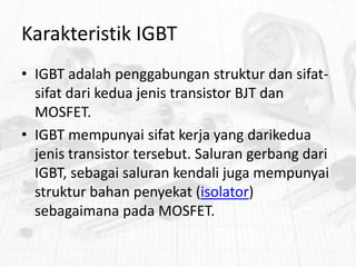 Karakteristik IGBT
• IGBT adalah penggabungan struktur dan sifatsifat dari kedua jenis transistor BJT dan
MOSFET.
• IGBT mempunyai sifat kerja yang darikedua
jenis transistor tersebut. Saluran gerbang dari
IGBT, sebagai saluran kendali juga mempunyai
struktur bahan penyekat (isolator)
sebagaimana pada MOSFET.

 