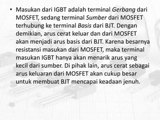 • Masukan dari IGBT adalah terminal Gerbang dari
MOSFET, sedang terminal Sumber dari MOSFET
terhubung ke terminal Basis dari BJT. Dengan
demikian, arus cerat keluar dan dari MOSFET
akan menjadi arus basis dari BJT. Karena besarnya
resistansi masukan dari MOSFET, maka terminal
masukan IGBT hanya akan menarik arus yang
kecil dari sumber. Di pihak lain, arus cerat sebagai
arus keluaran dari MOSFET akan cukup besar
untuk membuat BJT mencapai keadaan jenuh.

 