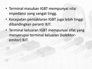 • Terminal masukan IGBT mempunyai nilai
impedansi yang sangat tingg.
• Kecepatan pensaklaran IGBT juga lebih tinggi
dibandingkan peranti BJT.
• Terminal keluaran IGBT mempunyai sifat yang
menyerupai terminal keluaran (kolektoremitor) BJT.

 