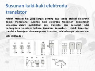 Susunan kaki-kaki elektroda
transistor
Adalah menjadi hal yang sangat penting bagi setiap praktisi elektronik
dalam mengetahui susunan kaki elektroda transistor, dikarenakan
kesalahan dalam meletakkan kaki transistor bisa berakibat tidak
berfungsinya transistor bahkan terancam kerusakan. Untuk transistortransistor low-signal atau low-power transistor, ada beberapa pola susunan
kaki elektroda :

 