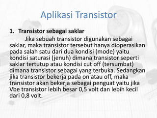Aplikasi Transistor
1. Transistor sebagai saklar
Jika sebuah transistor digunakan sebagai
saklar, maka transistor tersebut hanya dioperasikan
pada salah satu dari dua kondisi (mode) yaitu
kondisi saturasi (jenuh) dimana transistor seperti
saklar tertutup atau kondisi cut off (tersumbat)
dimana transistor sebagai yang terbuka. Sedangkan
jika transistor bekerja pada on atau off, maka
transistor akan bekerja sebagai penguat yaitu jika
Vbe transistor lebih besar 0,5 volt dan lebih kecil
dari 0,8 volt.

 