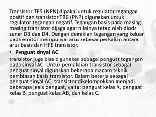 Transistor TR5 (NPN) dipakai untuk regulator tegangan
positif dan transistor TR6 (PNP) digunakan untuk
regulator tegangan negatif. Tegangan basis pada masing
masing transistor dijaga agar nilainya tetap oleh dioda
zener D3 dan D4. Dengan demikian tegangan yang keluar
pada emitor mempunyai arus sebesar perkalian antara
arus basis dan HFE transistor.
• Penguat sinyal AC
transistor juga bisa digunakan sebagai penguat tegangan
pada sinyal AC. Untuk pemakaian transistor sebagai
penguat sinyal digunakan beberapa macam teknik
pembiasan basis transistor. Dalam bekerja sebagai
penguat sinyal AC, transistor dikelompokkan menjadi
beberapa jenis penguat, yaitu: penguat kelas A, penguat
kelas B, penguat kelas AB, dan kelas C.

 