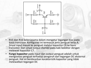• R15 dan R16 bekerjasama dalam mengatur tegangan bias pada
basis transistor. Konfigurasi ini termasuk jenis penguat kelas A.
Sinyal input masuk ke penguat melalui kapasitor C8 ke basis
transistor. Dan sinyal output diambil pada kaki kolektor dengan
melewati kapasitor C7.
• Fungsi kapasitor pada input dan output penguat adalah untuk
mengisolasi penguat terhadap pengaruh dari tegangan DC eksternal
penguat. Hal ini berdasarkan karakteristik kapasitor yang tidak
melewatkan tegangan DC

 