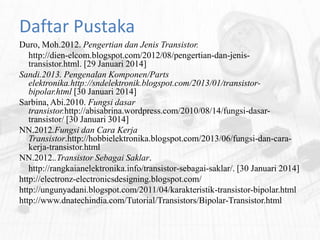 Daftar Pustaka
Duro, Moh.2012. Pengertian dan Jenis Transistor.
http://dien-elcom.blogspot.com/2012/08/pengertian-dan-jenistransistor.html. [29 Januari 2014]
Sandi.2013. Pengenalan Komponen/Parts
elektronika.http://sndelektronik.blogspot.com/2013/01/transistorbipolar.html [30 Januari 2014]
Sarbina, Abi.2010. Fungsi dasar
transistor.http://abisabrina.wordpress.com/2010/08/14/fungsi-dasartransistor/ [30 Januari 3014]
NN.2012.Fungsi dan Cara Kerja
Transistor.http://hobbielektronika.blogspot.com/2013/06/fungsi-dan-carakerja-transistor.html
NN.2012..Transistor Sebagai Saklar.
http://rangkaianelektronika.info/transistor-sebagai-saklar/. [30 Januari 2014]
http://electronz-electronicsdesigning.blogspot.com/
http://ungunyadani.blogspot.com/2011/04/karakteristik-transistor-bipolar.html
http://www.dnatechindia.com/Tutorial/Transistors/Bipolar-Transistor.html

 