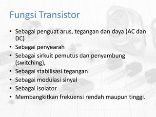 Fungsi Transistor
• Sebagai penguat arus, tegangan dan daya (AC dan
DC)
• Sebagai penyearah
• Sebagai sirkuit pemutus dan penyambung
(switching),
• Sebagai stabilisasi tegangan
• Sebagai modulasi sinyal
• Sebagai isolator
• Membangkitkan frekuensi rendah maupun tinggi.

 