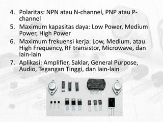 4. Polaritas: NPN atau N-channel, PNP atau Pchannel
5. Maximum kapasitas daya: Low Power, Medium
Power, High Power
6. Maximum frekuensi kerja: Low, Medium, atau
High Frequency, RF transistor, Microwave, dan
lain-lain
7. Aplikasi: Amplifier, Saklar, General Purpose,
Audio, Tegangan Tinggi, dan lain-lain

 