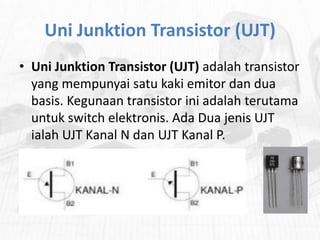Uni Junktion Transistor (UJT)
• Uni Junktion Transistor (UJT) adalah transistor
yang mempunyai satu kaki emitor dan dua
basis. Kegunaan transistor ini adalah terutama
untuk switch elektronis. Ada Dua jenis UJT
ialah UJT Kanal N dan UJT Kanal P.

 
