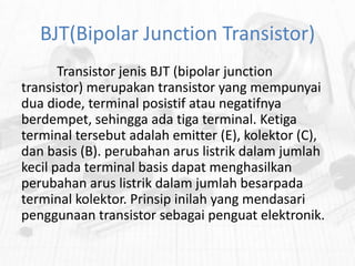 BJT(Bipolar Junction Transistor)
Transistor jenis BJT (bipolar junction
transistor) merupakan transistor yang mempunyai
dua diode, terminal posistif atau negatifnya
berdempet, sehingga ada tiga terminal. Ketiga
terminal tersebut adalah emitter (E), kolektor (C),
dan basis (B). perubahan arus listrik dalam jumlah
kecil pada terminal basis dapat menghasilkan
perubahan arus listrik dalam jumlah besarpada
terminal kolektor. Prinsip inilah yang mendasari
penggunaan transistor sebagai penguat elektronik.

 