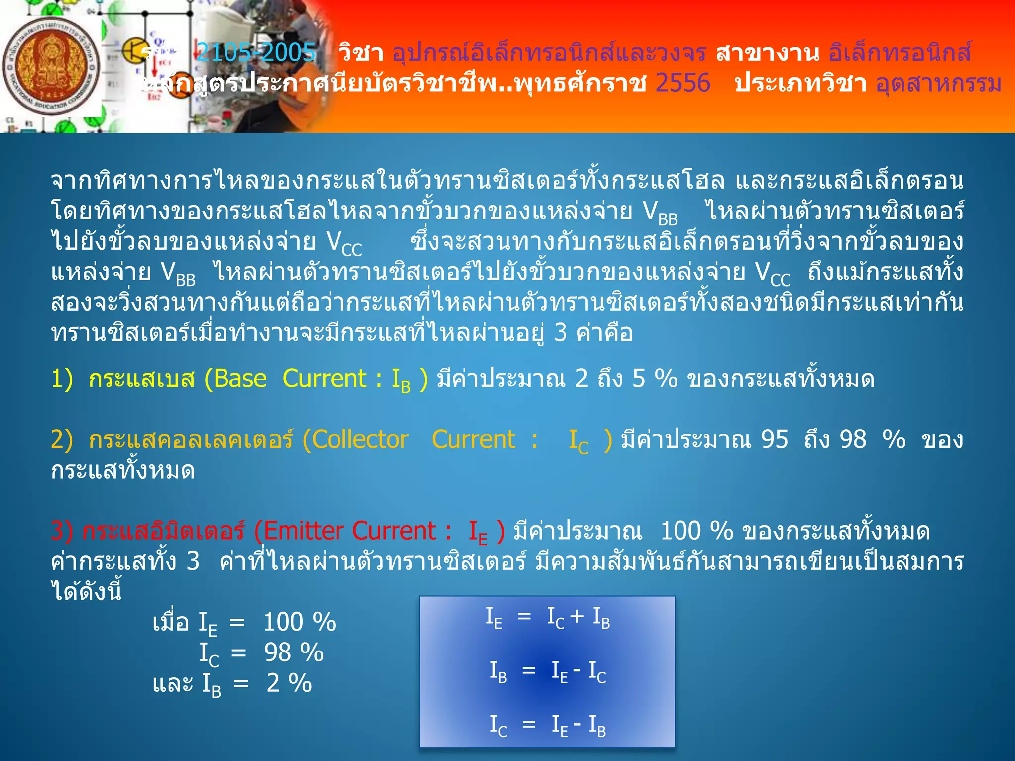 รหัส 2105-2005 วิชา อุปกรณ์อิเล็กทรอนิกส์และวงจร สาขางาน อิเล็กทรอนิกส์
หลักสูตรประกาศนียบัตรวิชาชีพ..พุทธศักราช 2556 ประเภทวิชา อุตสาหกรรม
จากทิศทางการไหลของกระแสในตัวทรานซิสเตอร์ทั้งกระแสโฮล และกระแสอิเล็กตรอน
โดยทิศทางของกระแสโฮลไหลจากขั้วบวกของแหล่งจ่าย VBB ไหลผ่านตัวทรานซิสเตอร์
ไปยังขั้วลบของแหล่งจ่าย VCC ซึ่งจะสวนทางกับกระแสอิเล็กตรอนที่วิ่งจากขั้วลบของ
แหล่งจ่าย VBB ไหลผ่านตัวทรานซิสเตอร์ไปยังขั้วบวกของแหล่งจ่าย VCC ถึงแม ้กระแสทั้ง
สองจะวิ่งสวนทางกันแต่ถือว่ากระแสที่ไหลผ่านตัวทรานซิสเตอร์ทั้งสองชนิดมีกระแสเท่ากัน
ทรานซิสเตอร์เมื่อทางานจะมีกระแสที่ไหลผ่านอยู่ 3 ค่าคือ
1) กระแสเบส (Base Current : IB ) มีค่าประมาณ 2 ถึง 5 % ของกระแสทั้งหมด
2) กระแสคอลเลคเตอร์ (Collector Current : IC ) มีค่าประมาณ 95 ถึง 98 % ของ
กระแสทั้งหมด
3) กระแสอิมิตเตอร์ (Emitter Current : IE ) มีค่าประมาณ 100 % ของกระแสทั้งหมด
ค่ากระแสทั้ง 3 ค่าที่ไหลผ่านตัวทรานซิสเตอร์ มีความสัมพันธ์กันสามารถเขียนเป็ นสมการ
ได ้ดังนี้
เมื่อ IE = 100 %
IC = 98 %
และ IB = 2 %
IE = IC + IB
IB = IE - IC
IC = IE - IB
 