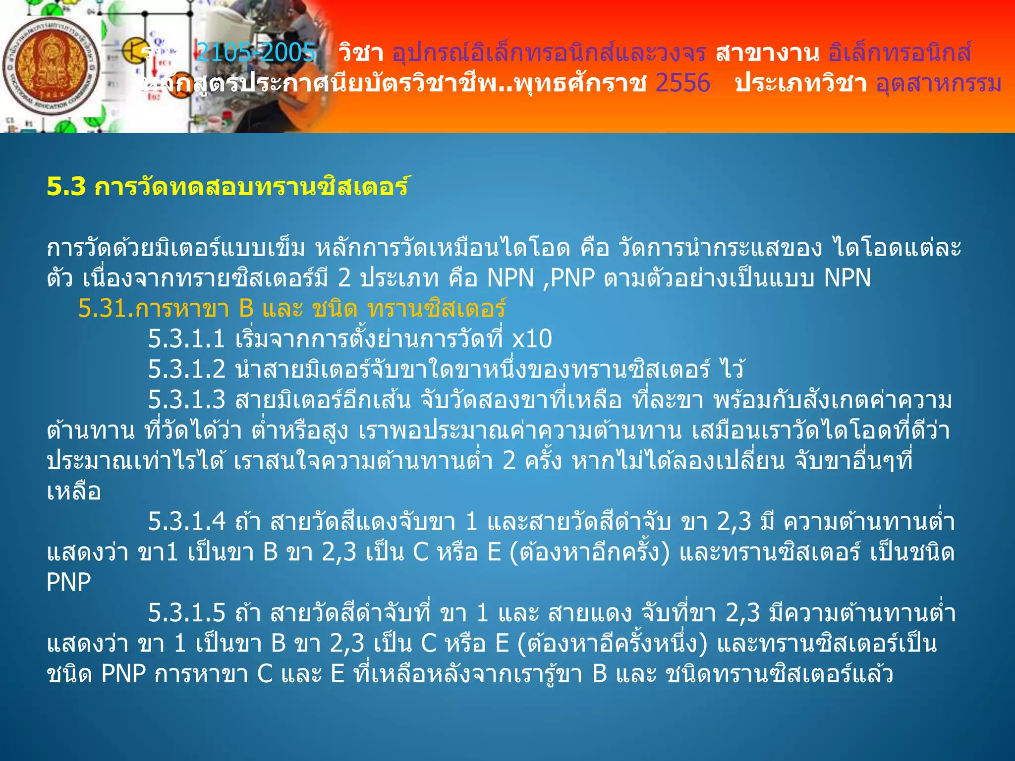 รหัส 2105-2005 วิชา อุปกรณ์อิเล็กทรอนิกส์และวงจร สาขางาน อิเล็กทรอนิกส์
หลักสูตรประกาศนียบัตรวิชาชีพ..พุทธศักราช 2556 ประเภทวิชา อุตสาหกรรม
5.3 การวัดทดสอบทรานซิสเตอร์
การวัดด ้วยมิเตอร์แบบเข็ม หลักการวัดเหมือนไดโอด คือ วัดการนากระแสของ ไดโอดแต่ละ
ตัว เนื่องจากทรายซิสเตอร์มี 2 ประเภท คือ NPN ,PNP ตามตัวอย่างเป็นแบบ NPN
5.31.การหาขา B และ ชนิด ทรานซิสเตอร์
5.3.1.1 เริ่มจากการตั้งย่านการวัดที่ x10
5.3.1.2 นาสายมิเตอร์จับขาใดขาหนึ่งของทรานซิสเตอร์ ไว ้
5.3.1.3 สายมิเตอร์อีกเส ้น จับวัดสองขาที่เหลือ ที่ละขา พร ้อมกับสังเกตค่าความ
ต ้านทาน ที่วัดได ้ว่า ต่าหรือสูง เราพอประมาณค่าความต ้านทาน เสมือนเราวัดไดโอดที่ดีว่า
ประมาณเท่าไรได ้ เราสนใจความต ้านทานต่า 2 ครั้ง หากไม่ได ้ลองเปลี่ยน จับขาอื่นๆที่
เหลือ
5.3.1.4 ถ ้า สายวัดสีแดงจับขา 1 และสายวัดสีดาจับ ขา 2,3 มี ความต ้านทานต่า
แสดงว่า ขา1 เป็นขา B ขา 2,3 เป็น C หรือ E (ต ้องหาอีกครั้ง) และทรานซิสเตอร์ เป็นชนิด
PNP
5.3.1.5 ถ ้า สายวัดสีดาจับที่ ขา 1 และ สายแดง จับที่ขา 2,3 มีความต ้านทานต่า
แสดงว่า ขา 1 เป็นขา B ขา 2,3 เป็น C หรือ E (ต ้องหาอีครั้งหนึ่ง) และทรานซิสเตอร์เป็น
ชนิด PNP การหาขา C และ E ที่เหลือหลังจากเรารู้ขา B และ ชนิดทรานซิสเตอร์แล ้ว
 