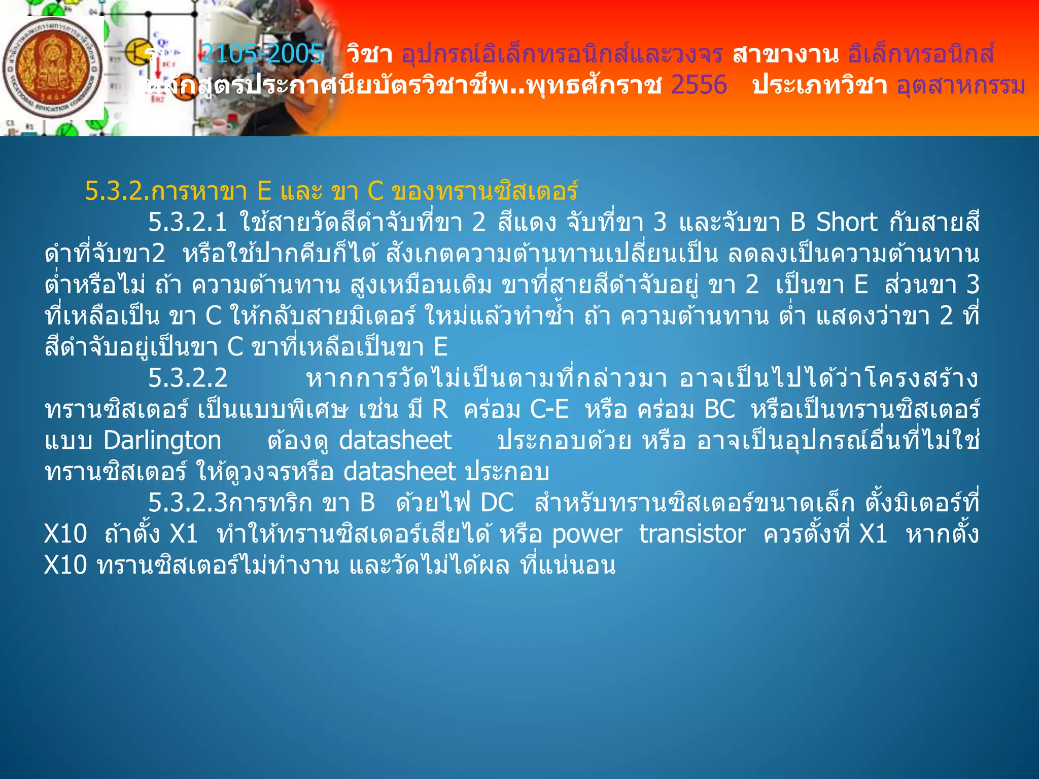 รหัส 2105-2005 วิชา อุปกรณ์อิเล็กทรอนิกส์และวงจร สาขางาน อิเล็กทรอนิกส์
หลักสูตรประกาศนียบัตรวิชาชีพ..พุทธศักราช 2556 ประเภทวิชา อุตสาหกรรม
5.3.2.การหาขา E และ ขา C ของทรานซิสเตอร์
5.3.2.1 ใช ้สายวัดสีดาจับที่ขา 2 สีแดง จับที่ขา 3 และจับขา B Short กับสายสี
ดาที่จับขา2 หรือใช ้ปากคีบก็ได ้ สังเกตความต ้านทานเปลี่ยนเป็น ลดลงเป็นความต ้านทาน
ต่าหรือไม่ ถ ้า ความต ้านทาน สูงเหมือนเดิม ขาที่สายสีดาจับอยู่ ขา 2 เป็นขา E ส่วนขา 3
ที่เหลือเป็น ขา C ให ้กลับสายมิเตอร์ ใหม่แล ้วทาซ้า ถ ้า ความต ้านทาน ต่า แสดงว่าขา 2 ที่
สีดาจับอยู่เป็นขา C ขาที่เหลือเป็นขา E
5.3.2.2 หากการวัดไม่เป็ นตามที่กล่าวมา อาจเป็ นไปได ้ว่าโครงสร ้าง
ทรานซิสเตอร์ เป็นแบบพิเศษ เช่น มี R คร่อม C-E หรือ คร่อม BC หรือเป็นทรานซิสเตอร์
แบบ Darlington ต ้องดู datasheet ประกอบด ้วย หรือ อาจเป็ นอุปกรณ์อื่นที่ไม่ใช่
ทรานซิสเตอร์ ให ้ดูวงจรหรือ datasheet ประกอบ
5.3.2.3การทริก ขา B ด ้วยไฟ DC สาหรับทรานซิสเตอร์ขนาดเล็ก ตั้งมิเตอร์ที่
X10 ถ ้าตั้ง X1 ทาให ้ทรานซิสเตอร์เสียได ้ หรือ power transistor ควรตั้งที่ X1 หากตั้ง
X10 ทรานซิสเตอร์ไม่ทางาน และวัดไม่ได ้ผล ที่แน่นอน
 