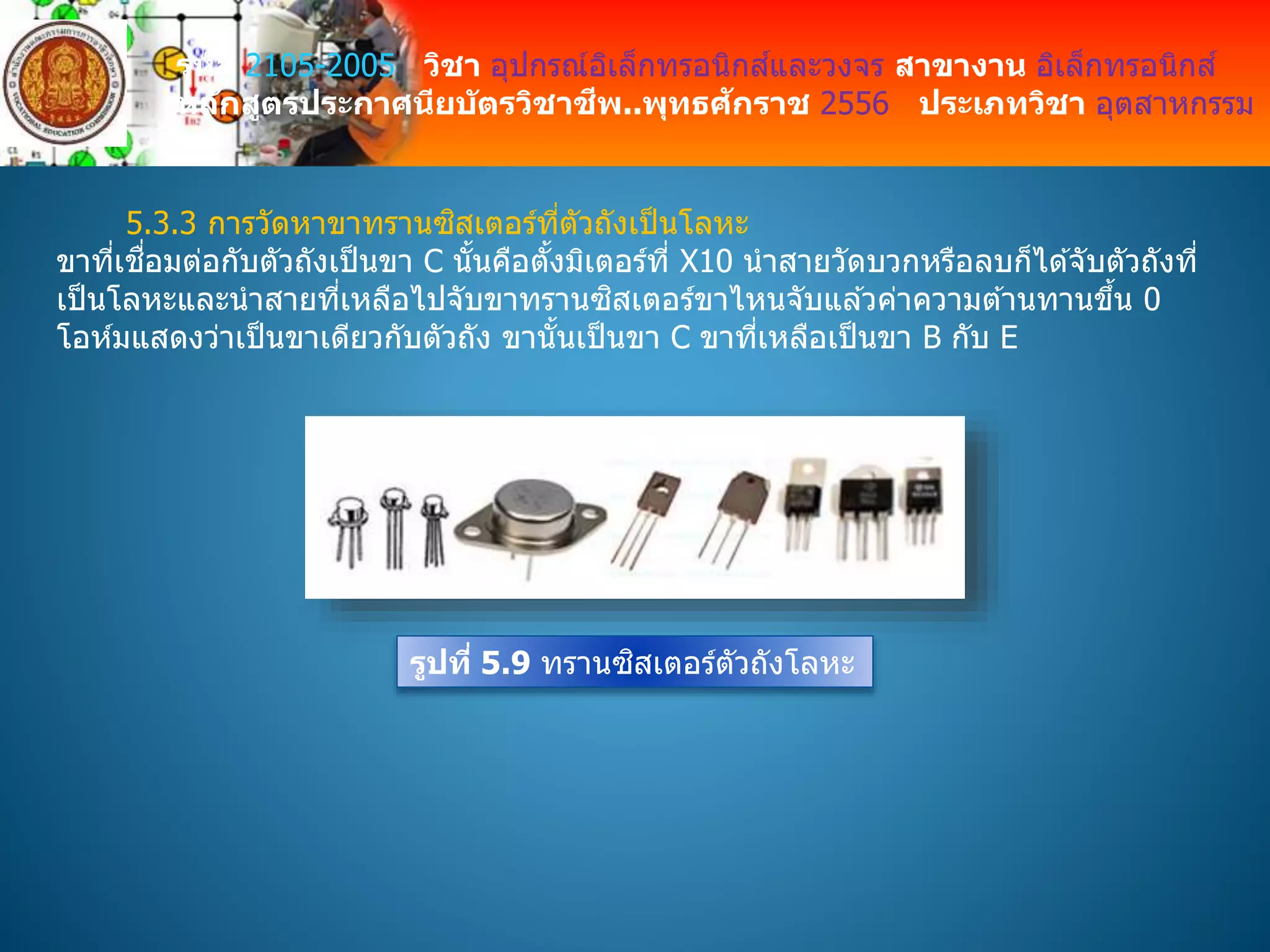 รหัส 2105-2005 วิชา อุปกรณ์อิเล็กทรอนิกส์และวงจร สาขางาน อิเล็กทรอนิกส์
หลักสูตรประกาศนียบัตรวิชาชีพ..พุทธศักราช 2556 ประเภทวิชา อุตสาหกรรม
5.3.3 การวัดหาขาทรานซิสเตอร์ที่ตัวถังเป็นโลหะ
ขาที่เชื่อมต่อกับตัวถังเป็นขา C นั้นคือตั้งมิเตอร์ที่ X10 นาสายวัดบวกหรือลบก็ได ้จับตัวถังที่
เป็นโลหะและนาสายที่เหลือไปจับขาทรานซิสเตอร์ขาไหนจับแล ้วค่าความต ้านทานขึ้น 0
โอห์มแสดงว่าเป็นขาเดียวกับตัวถัง ขานั้นเป็นขา C ขาที่เหลือเป็นขา B กับ E
รูปที่ 5.9 ทรานซิสเตอร์ตัวถังโลหะ
 