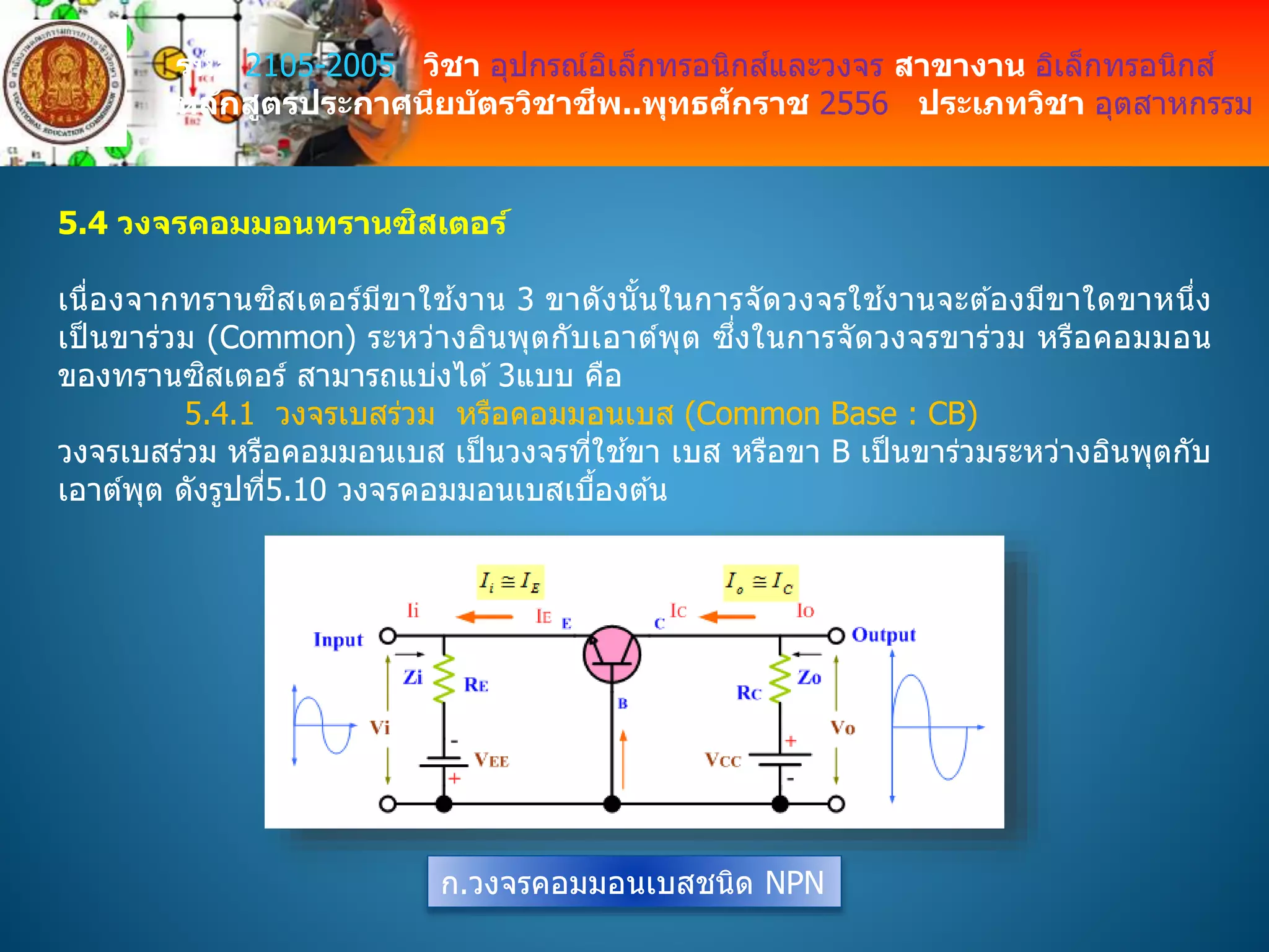 รหัส 2105-2005 วิชา อุปกรณ์อิเล็กทรอนิกส์และวงจร สาขางาน อิเล็กทรอนิกส์
หลักสูตรประกาศนียบัตรวิชาชีพ..พุทธศักราช 2556 ประเภทวิชา อุตสาหกรรม
5.4 วงจรคอมมอนทรานซิสเตอร์
เนื่องจากทรานซิสเตอร์มีขาใช ้งาน 3 ขาดังนั้นในการจัดวงจรใช ้งานจะต ้องมีขาใดขาหนึ่ง
เป็ นขาร่วม (Common) ระหว่างอินพุตกับเอาต์พุต ซึ่งในการจัดวงจรขาร่วม หรือคอมมอน
ของทรานซิสเตอร์ สามารถแบ่งได ้3แบบ คือ
5.4.1 วงจรเบสร่วม หรือคอมมอนเบส (Common Base : CB)
วงจรเบสร่วม หรือคอมมอนเบส เป็นวงจรที่ใช ้ขา เบส หรือขา B เป็นขาร่วมระหว่างอินพุตกับ
เอาต์พุต ดังรูปที่5.10 วงจรคอมมอนเบสเบื้องต ้น
ก.วงจรคอมมอนเบสชนิด NPN
 
